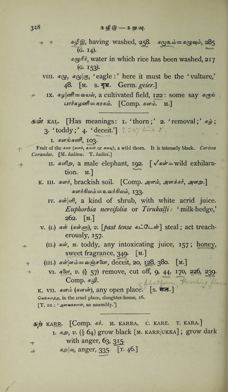 -f * having washed, 258. <sQ£s.ii = s(ipeiiiit 285 (g. 14). GQgiir, water in which rice has been washed, 217 (G- 153)- viii. sty?, a(LpI®, ‘ eagle : ’ here it must be the ‘ vulture,’ 48. [m. s. 3pr. Germ. geier.\ ix. sLp\enf]=(siiLuiot a cultivated field, 122: some say urriTSLpeafl— iBosii. [Comp. semi. M.] <®srr kal. [Has meanings: 1. ‘thorn;’ 2. ‘removal;’ <sip; 3. ‘ toddy;’ 4. ‘ deceit.’] I. aefrisjss!sfl) IO3. Fruit of the r (snub, sotot or a wild thorn. It is intensely black. Carissa Carandas. [M. kalavu. T. kalivi.'] 11. aetflgv, a male elephant, 192. [-/«sn-=wild exhilara¬ tion. M.] K. III. <xeirrr) brackish soil. [Comp. jyerru), ji/eirsair, jyetrgi/.] •£errir£&)uo = 2-eviTi360u>, 133. iv. sstr\eiflt a kind of shrub, with white acrid juice. Euphorbia nereifolia or Tirukalli: ‘ milk-hedge,’ 262. [m.] v. (1.) setr (.ssn-tsYj), v. \past tense tfilCV-sir] steal; act treach¬ erously, 157. (11.) «sfr, n. toddy, any intoxicating juice, 157; honey, sweet fragrance, 349. [m.] -t (iii.) <®<sir|ef7/i) = deceit, 20, 128, 380. [m.] vi. «3srr, v. (§ 57) remove, cut off, 9, 44, 170, 226, 239. Comp. aLpl. K. VII. serrih (aeirasr), any open place, [s. *375.] CffiEnsr^, in the cruel place, slaughter-house, 16. [T. 10 : ‘ gianeii&ardr, an assembly.’] &{i) KARR. [Comp. <s/f. M. KARRA. C. KARE. T. KARA.] 1. 2/, v. (§ 64) grow black [m. karrJukka] ; grow dark .+ with anger, 63, 315. 4- S&\% anger, 335. [t. 46.]