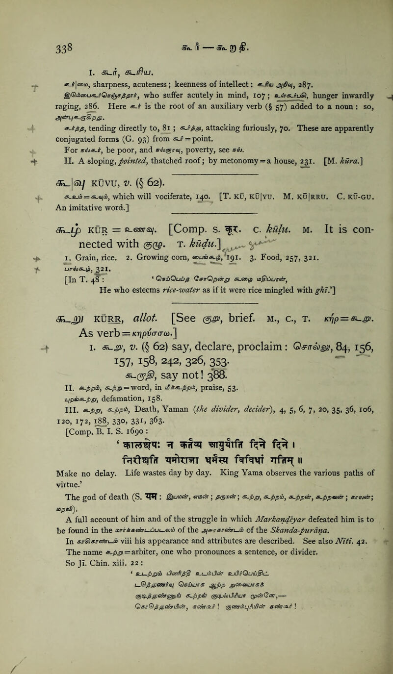 sharpness, acuteness ; keenness of intellect: 287. g)®iAsroua5./fO®0iF^/r/f, who suffer acutely in mind, 107; «.*■«.#u9, hunger inwardly raging, 286. Here «-# is the root of an auxiliary verb (§ 57) added to a noun : so, cSyas'L/«-(5S/D,g!. tending directly to, 81 ; pgi, attacking furiously, 70. These are apparently conjugated forms (G. 93) from «c/r = point. For be poor, and wAngjaj, poverty, see sai. II. A sloping,pointed, thatched roof; by metonomy = a house, 231. [M. kiira.} <3^_|ay KUVU, V. (§ 62). = «.ejio, which will vociferate, 140. [T. ku, ku|yu. M. ku|rru. C. ku-gu. An imitative word.] _ ^Lp kur = s-euarsi/. [Comp. s. c. kulu. m. It is con¬ nected with (5Q$. T. kitdu.\ f ^ 1. Grain, rice. 2. Growing com, '191. 3. Food, 257, 321. uircuas-jp, 32I. [In T. 48 : ‘ QistuQuiufi Q&trQpebrgt si-mifi m^litiureir, He who esteems rice-water as if it were rice mingled with ghi.'~\ kurr, allot. [See &£vt brief, m., c., t. = As verb = KTjptWco.] 1. 2/, v. (§ 62) say, declare, proclaim : Q^/rsojjy, 84, 156, 157. I58r 242> 326, 353- say not! 388. II. s^ppii, s^pffi = word, in tfi&e^ppw, praise, 53. L^pBSk-pgi, defamation, 158. III. &-p£>, Death, Yaman (the divider, decider), 4, 5, 6, 7, 20, 35, 36, 106, 120, 172, 188, 330, 331, 363. [Comp. B. I. S. 1690 : ‘ cpwaj 1 VIRFq f^f^f 7TfrF( II Make no delay. Life wastes day by day. King Yama observes the various paths of virtue.’ The god of death (S. : ^§)iuiGeSty cTiLear j ^(^i£evr’} s^.pt^) s^ppiby <5Lppeory Sk.ppeueir • arreveor j icpeSf). A full account of him and of the struggle in which Markandeyar defeated him is to be found in the of the of the Skanda-purdna. In air^siremuji viii his appearance and attributes are described. See also Niti. 42. The name = arbiter, one who pronounces a sentence, or divider. So JI. Chin. xiii. 22 : 1 sui—pjpih s^L-tinSear &-ti2itQuilj^)l1. Qibiuiuits e&PP ^tenaiujirsA s^ppta (giy.<suidlifiujtr QpevrCevr,— QairQpgemidlsitT, semus.tr! (gem&Ljtflifilm semus.it !
