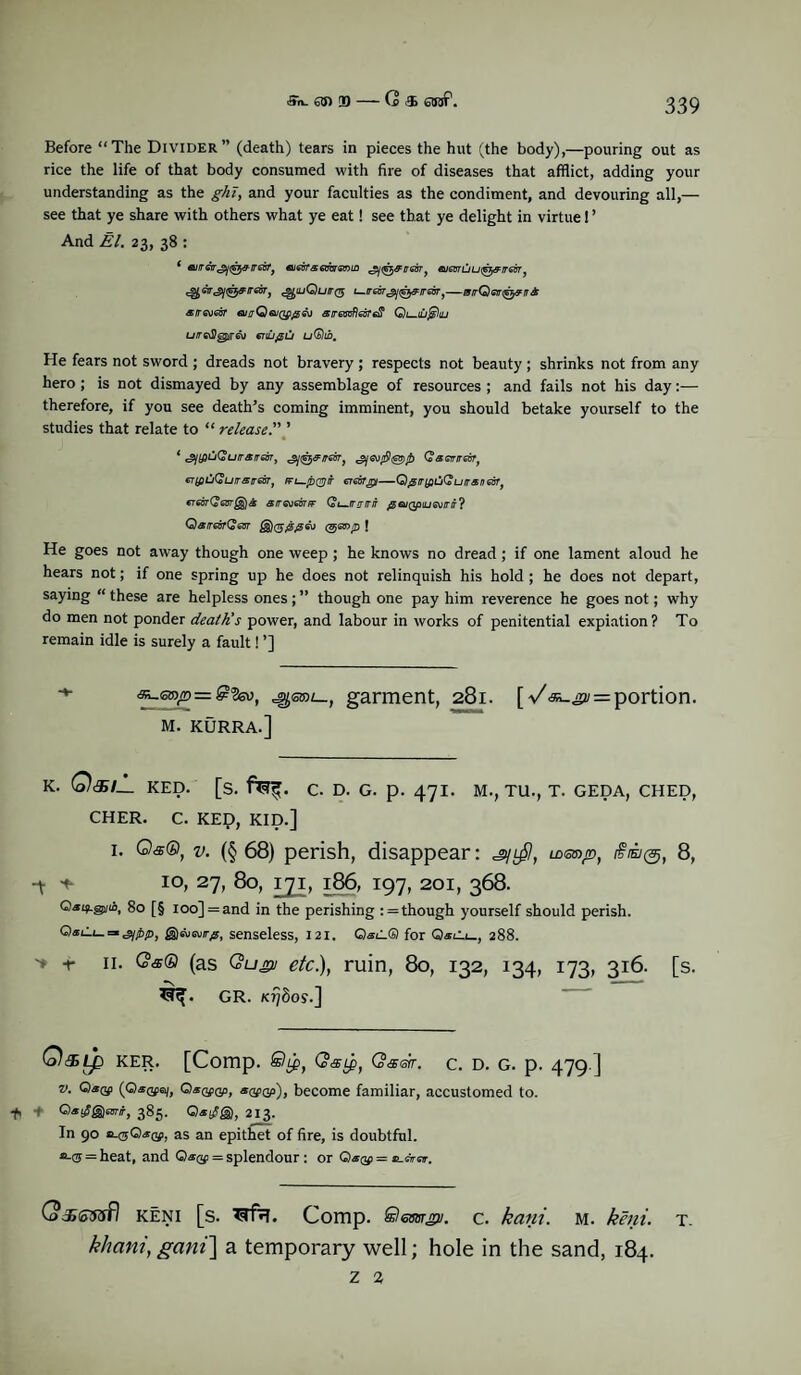 <*»r>_ an m — (2 & ajrf1. Before “The Divider” (death) tears in pieces the hut (the body),—pouring out as rice the life of that body consumed with fire of diseases that afflict, adding your understanding as the ghT, and your faculties as the condiment, and devouring all,— see that ye share with others what ye eat! see that ye delight in virtue! ’ And El. 23, 38 : ( ajireir^ii^^ireBfj aje6rs6obremLO ^(^^/rearf euanuui^^iresTj ^ctrjtj^^irearj ^iuQuit($ u.ir6or<gj<glffirreurJ—tvrrQGn<^&n& arreoeor emjQeuQgp&j airascflecrefi Qi—iDj^iu uiredJgpireo enujsu uQtb. He fears not sword ; dreads not bravery ; respects not beauty ; shrinks not from any hero ; is not dismayed by any assemblage of resources ; and fails not his day:— therefore, if you see death’s coming imminent, you should betake yourself to the studies that relate to “ release.” ’ ‘ c^tfoCu/ra/rsw, Q&ewirm, er(fiij(Surrsireor} l-/dqj} w —Qjgrr{fiCiQuiraneisTf GTGBtQgBtQ^S SfT6\)6BTFF Q t-.fT IT IT jg ©/(JpiL/SV/T/T ? QarrearQieVT (j$)(gj9>jSGv (Bjanp f He goes not away though one weep ; he knows no dread ; if one lament aloud he hears not; if one spring up he does not relinquish his hold ; he does not depart, saying “ these are helpless ones; ” though one pay him reverence he goes not; why do men not ponder death's power, and labour in works of penitential expiation? To remain idle is surely a fault! ’] garment, 281. [V^^i = portion. M. KURRA.] K. Q<$/_ RED. [S. C. D. G. p. 471. M., TU., T. GEDA, CHED, CHER. C. KEp, KID.] i. ©#©, v. (§ 68) perish, disappear: ^l£I, idot/d, ira®, 8, -t * io, 27, 80, 171, 186, 197, 201, 368. QsqLggjifl, 80 [§ ioo] = and in the perishing : = though yourself should perish. = g)susvr#, senseless, 121. Q«l.® for Q*Ci_, 288. ■» r 11. CW® (as Qugu etc), ruin, 80, 132, 134, 173, 316. [s. GR. k?/8o9.] (o)d> Lp KER. [Comp. QsLp, Q<X6tr. C. D. G. p. 479 ] v. O(Q.*®a/, Q*®gp, «wgp), become familiar, accustomed to. -fi + Qatf&mir, 385. 213. In 90 o-®Q*qi, as an epithet of fire, is doubtful, a-® = heat, and Q«®> = splendour : or Qaof = c-tiror. G>j»ioffifl keni [s. Comp. SestiTgu. c. kani. m. keni. t. khani, gani] a temporary well; hole in the sand, 184. z 2
