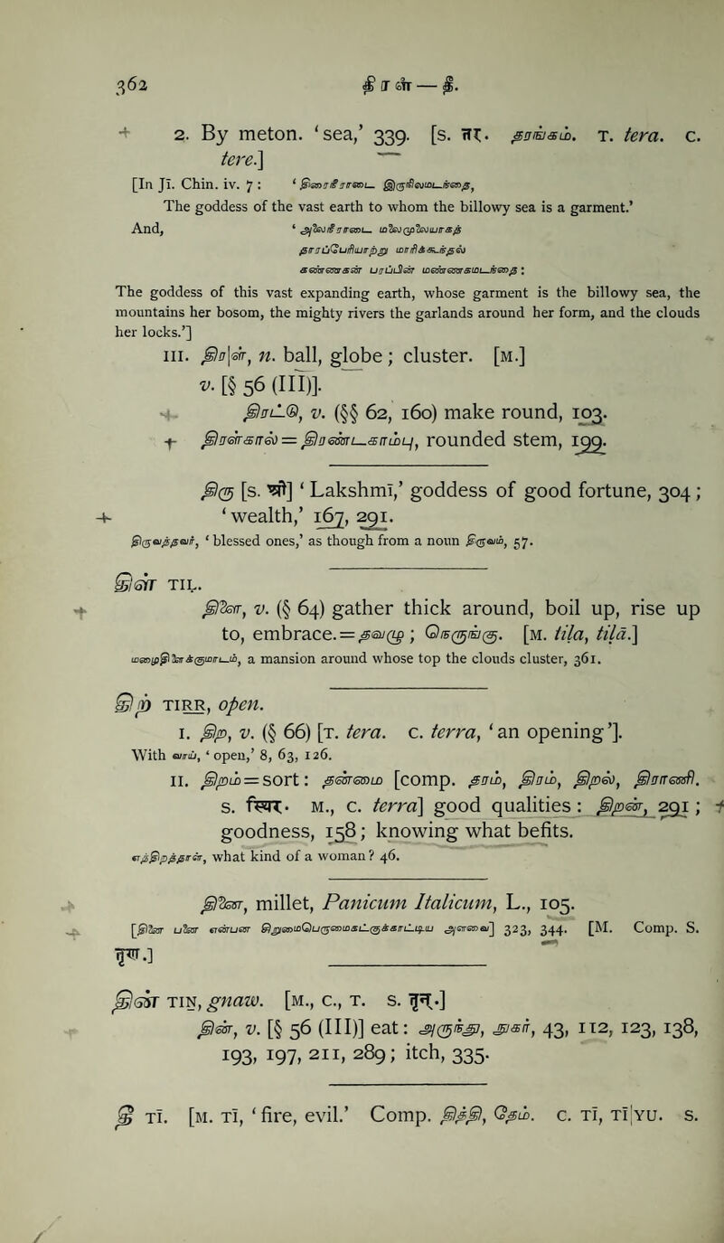 2. By meton. ‘sea/ 339. [s. Hi;. gamsuD. t. tera. c. tcre.] [In JI. Chin. iv. 7 : ‘ SnentilfiraDL. j§)(yii9cvM>!_i!rG»a, The goddess of the vast earth to whom the billowy sea is a garment.’ And, ‘ cgy&j/fi/raDi- mlaiQfilanuirs/i ^iruCjQuif\iuirppi aemGinr&SBT uvulS^ot iOGm6m&in^j5®n@ ' The goddess of this vast expanding earth, whose garment is the billowy sea, the mountains her bosom, the mighty rivers the garlands around her form, and the clouds her locks.’] hi. ^In\etr, n. ball, globe; cluster, [m.] v. [§ 56 (III)]. pslalL®, v. (§§ 62, 160) make round, 103. +- ^laerrsaeo— {glaemi—anmLf, rounded Stem, 199. 6% [s. ^] ‘ Lakshmi/ goddess of good fortune, 304; a- ‘wealth,’ 167, 291. ^igewaj/f, ‘blessed ones,’ as though from a noun £®oko, 57. fi'srr til. ^Ssn-, v. (§ 64) gather thick around, boil up, rise up to, embrace. = ; O/f®®®. [m. tila, tila.] iaa»ip$?BT&(guiru.int a mansion around whose top the clouds cluster, 361. Qfb tirr, open. 1. Jslp, v. (§ 66) [t. tera. c. terra, ‘an opening’]. With BiiuLi, ‘ open,’ 8, 63, 126. II. JS/Dii> = Sort: @<sbr<smLD [comp, gntb, GHuld, GHpeo} plniTessfJ. s. f^n;. m., c. terra] good qualities: plpm,2qi; i goodness, 158; knowing what befits. crjglpfifiirtir, what kind of a woman? 46. ^3ssr, millet, Panicum Italicum, L., 105. [,£)&»• uhxr evssTU&T ^yora»su] 323, 344. [M. Comp. S. 3*0 _ /i/<ssr tin, gnaw, [m., c., t. s. ^.] peb, v. [§ 56 (III)] eat: &aii, 43, 112, 123, 138, i93* I97> 2II> 289i itch> 335- Js ti. [m. tI, ‘ fire, evil.’ Comp. c. tI, t!|yu. s.