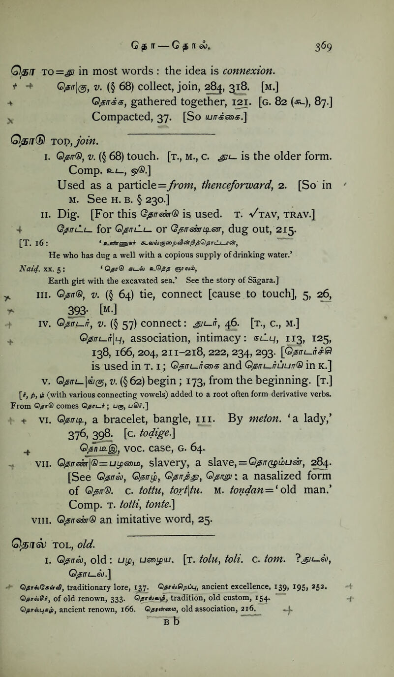 Qpj to =s> in most words : the idea is connexion, t Qjsrr|@, v. (§ 68) collect, join, 284, 318. [m.] 4 Qprraa;, gathered together, 121. [g. 82 (<st_), 87.] , Compacted, 37. [So llm-sods.] Q<5j(SI tod, join. I. Qptr®, v. (§ 68) touch, [t., m., c. gn— is the older form. Comp, s-L~, 9®.] Used as a particle =from, thenceforward, 2. [So in ' m. See h. b. § 230.] II. Dig. [For this Qpirem® is used. t. Vtav, trav.] 4 Q^iuh— for or Q^tremts/.esr, dug OUt, 215. [T. 16 I 1 ti-etforgsguislr Si.aiGV@Sff>pe3aiT/&g;Q0iru.t^iTGBrJ He who has dug a well with a copious supply of drinking water.’ Naid. XX. 5 : ‘ Q$r(b) *itu®@$ <g»e\jra, Earth girt with the excavated sea.’ See the story of Sagara.] y. hi. Q&n®, v. (§ 64) tie, connect [cause to touch], 5, 26, t- 393- [m.] iv. Qfrrt-.iT, v. (§ 57) connect: gn-t, 46. [t., c., m.] G^/rt_/f|L/, association, intimacy: ®ilq, 113, 125, I38, l66, 204, 2II-2l8, 222, 234, 293. [Q&ITL-iT&£) is used in t. 1; Q^m-nans and Q^nt—nuun® in k.] v. Q#iu-\mi(s, v. (§62) begin; 173, from the beginning, [t.] [#, p, (4 (with various connecting vowels) added to a root often form derivative verbs. From Q/urGi comes Qgm—t; u@, uS/f.] + vi. QsmtjL, a bracelet, bangle, in. By meton. 'a lady,’ 376, 398. [c. todige.} Q/moLjg), voc. case, g. 64. VII. Q^rrem\® = ULgismtD, slavery, a slave, = Q^rr(LpLDUdr, 284. [See Q&rreo, Q^rrifi, Qgnpgj, Qgirgii: a nasalized form of Q@n®. c. tottu, tort\tu. m. tondan — 1 old man.’ Comp. t. totti, tonte.\ viii. Qssnem® an imitative word, 25. Q4511<SV TOL, old. 1. G^ffa), old: uifi, utsmguj. [t. tolu, toli. c. tom. Igjt—eo, Q@tri—®).\ Q/iir*i(2aeid>, traditionary lore, 137. Q^r^SpOi^, ancient excellence, 139, 195, 352. Qpr&iSi-, of old renown, 333. tradition, old custom, 154. -j- Q)jsirevL/x^it ancient renown, 166. ©^irfrsrcm, old association, 216. ,1. b b