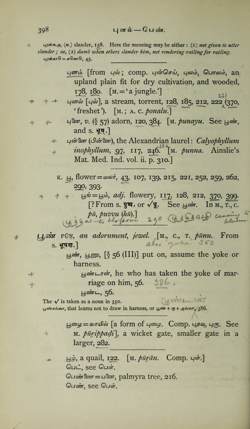 39« i_| sir ud — C ui srar. L/pn*-ai, (n.) slander, 158. Here the meaning may be either : (1) not given to utter slander ; or, (2) dumb when others slander him, not rendering railing for railing. LjiDB&r® = dr(b)airG)j 45. LjetstLo [from Lf&> • comp. L^mQ^h, Ljeoti, Qun&sti, an upland plain fit for dry cultivation, and wooded, ij8, 180. [m. = ‘ a jungle.’] L/ssra) [l/su], a stream, torrent, 128, 185, 212, 222 (370, ‘ freshet ’). [m. ; a. c. ponalni] l/Vcst, v. (§ 57) adorn, 120,384. [m. punayu. See y,em, and s. -+■ l/otSsbt (l9sot3sut), the Alexandrian laurel: Calyophyllum inophyllum, 57, 117, 246. *[m. punna. Ainslie’s Mat. Med. Ind. vol. ii. p. 310.] + K. y, flower = msO/r, 43, 107, 139, 215, 221, 252, 259, 262, 29°’ 393- 9«=y“, adj. flowery, 117, 128, 212, 370, 399. [?From s. or A- See yeror. In M., T., c. 2■t)0 00 ^ ^ * -f ■I y,5W pun, an adornment, jewel, [m., c., t. />z?7zw. From s. ‘J'nn.] - ■ ' • ' ysdbr, y®2/, [§ 56 (III)] put on, assume the yoke or harness. yemi-trdsr, he who has taken the yoke of mar¬ riage on him, 56. * 56- The V is taken as a noun in 350. yajirawwir, that learns not to draw in harness, or yaw + © + ^euw/r, 386. t^s3)tp = iaj/rit560 [a form of 9<s®tp. Comp. 9,30/, 9®. See m. piirippadi], a wicket gate, smaller gate in a larger, 282. yti>, a quail, 122. [m. puran. Comp. 9^.] QlilL, see Ousrr. Qussorlkssr = u’2est} palmyra tree, 216, Quasar, see Quetr.