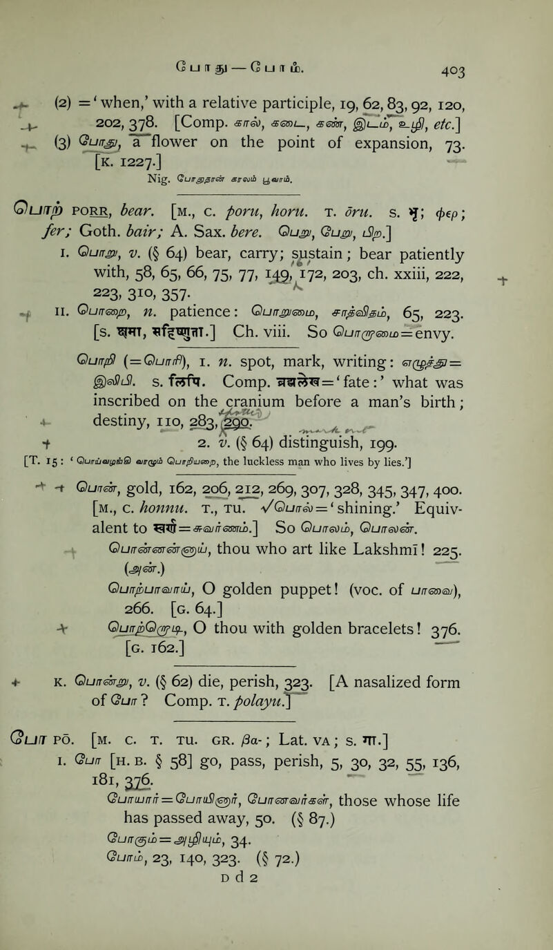 Guit^i-Guitli. u- (2) =‘ when,’ with a relative participle, 19, 62,83,92, 120, . 202, 378. [Comp. air&i, aem, &-Lpl, etc^\ (3) QuiTg], ITflower on the point of expansion, 73. [k. 1227.] Nig. QuirgigirGOT strath t^eurrib. Qurrjn porr, bear, [m., c. poru, horu. t. dru. s. >j; (pep; fer; Goth, bair; A. Sax. here. Qu*>j, Qugv, l%>.] 1. Quir*v, v. (§ 64) bear, carry; sustain; bear patiently with, 58, 65, 66, 75, 77, 142,'172, 203, ch. xxiii, 222, 223, 310, 357. II. Ou/rsro/r), patience: QuirgumiLD, &rTjgeSlgib, 65, 223. [s. W*TT, Ch. viii. So QunQr?<omu>=.envy. QunpSl (=Ou/nfl), 1. w. spot, mark, writing: st(z^^7 = ^eSkSt. s. f?rfa. Comp. 'afciw<3 = ‘ fate what was inscribed on the cranium before a man’s birth; *- desti“y-iio> sS3'|»: . ■i 2. v. (§ 64) distinguish, 199. [T. 15 : ‘ QumeiifiiaS euirQfi Quirrf)lump, the luckless man who lives by lies.’] -t Qunear, gold, 162, 206, 212, 269, 307, 328, 345, 347, 400. [m., c. honnu. t., tu. VQuit&) = ‘ shining.’ Equiv¬ alent to ^ff = «<a//fe3OTLb.] So Quaeoio, Quir&)eir. Quamemm^dj, thou who art like Lakshml! 225. (=gy S3T.) Qurr/bumsuntb, O golden puppet! (voc. of un<5m®j), 266. [g. 64.] GkjrybQ&isL, O thou with golden bracelets! 376. [g. 162.] i- + k. Qunmgi, v. (§ 62) die, perish, 323. [A nasalized form of Qun ? Comp. T. polayu.] (out po. [m. c. t. tu. gr./3a-; Lat. va; s. m.] I. Qun [h. b. § 58] go, pass, perish, 5, 30, 32, 55, 136, l8l> 376- QuruurTrr — QurTuSl^yn, QumsareuiTseiT, those whose life has passed away, 50. (§ 87.) QuiT(^l}> = ^LpjLLjii:, 34. Gumb, 23, 140, 323. (§ 72.) D d 2