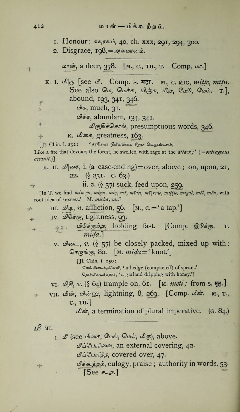 1. Honour: se^msum, 40, ch. xxx, 291, 294, 300. 2. Disgrace, 198t = ^<suLDiTmm. LLfT<chr} a deer, 378. [m., c., tu., t. Comp. u>tr.] k. 1. lS\(5 [see id. Comp. s. *TfT. m., c. mig, mitte, mltu. See also Om, Qldss, id^s, idgv, QldQ, Gmev. t.], f abound, 193, 341, 346. ids, much, 31. idis, abundant, 134, 341. id^sQsrrio, presumptuous words, 346. 4. k. ideas, greatness, 163. [Jl. Chin. i. 252: ‘ sirQswir @pL/ GlGutgemri—ireir, Like a fire that devours the forest, he swelled with rage at the attack;' (= outrageous assault.')'] k. 11. id\eas, i. (a case-ending) = over, above; on, upon, 21, 22. (§251. G. 63.) ii. v. (§ 57) suck, feed upon, 259. [In T. we find min-fu, tnigu, mif, mi, midu, mi\rru, mittu, migal, mel, men, with root idea of * excess.’ M. micha, mi.] y. hi. iduf., n. affliction, 56. [m., c. = ‘a tap.’] + iv. id®s@, tightness, 93. ^ . idQs^psu, holding fast. [Comp. t. mida.\ v. ideal—, v. (§ 57) be closely packed, mixed up with: O/F0®@f, 80. [m. mida = l knot.’] [Jl. Chin. i. 250: ‘ a hedge (compacted) of spears.’ Gfieintla!>i—isfi0rir1 ‘ a garland dripping with honey.’] vi. tdGil, v. (§ 64) trample on, 61. [m. meti; from s. VII. ideisr, idesresu} lightning, 8, 269. [Comp, ideisr. M., T., c., TU.] ided, a termination of plural imperative, (g. 84.) lE mi. 1. id (see ideas, Qldso, Qud'L, id@), above. iduQuirneaeu, an external covering, 42. iduQuirir^p, covered over, 47. + Ldss~ppu>, eulogy, praise ; authority in words, 53. [See