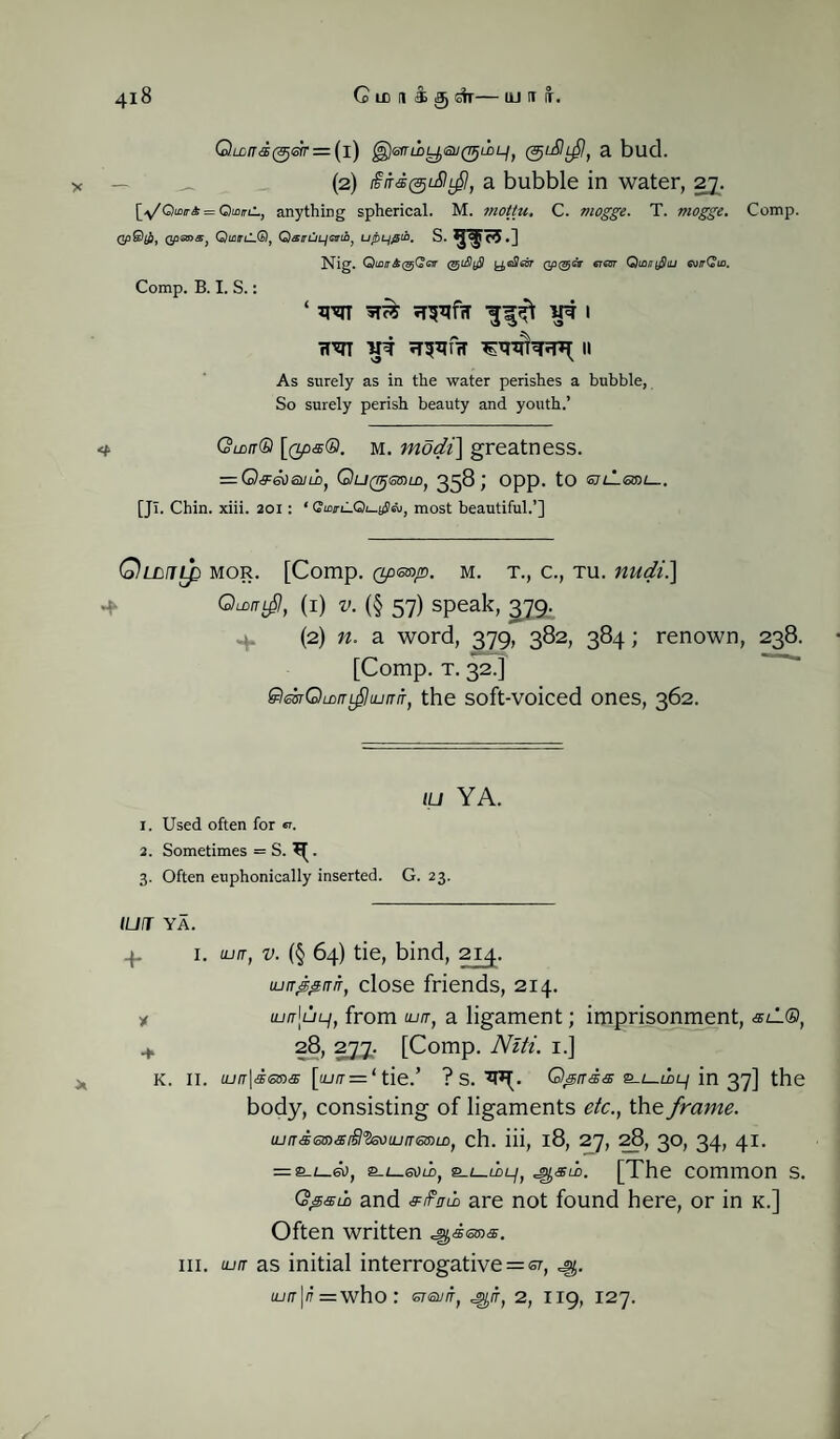 Q.Lcrrd(9j6ir = (i) gJsrriiyai/^ioL/, (guStf, a bud. — (2) £itd@dlf/, a bubble in water, 27. = Qtfl/rti, anything spherical. M. mottu* C. mogge. T. mogge. Comp. QpQtf), Qp<so>a} QmmLCb), Qsirui^6uib} utbL/fitb. s .9^5.] Nig. Qinn&(djQ<zir yefleor Qp^etr eicsr QtanySiu €u/rCto. Comp. B. I. S.: ‘ xr^n vt 1 TT'CTT Vi TT^frT II As surely as in the water perishes a bubble, So surely perish beauty and youth.’ <t Quit® m. modi] greatness. = G)f6^SULD, QtJ(rrjQ»LD, 358; Opp. tO <SJlL<SSH— [JT. Chin. xiii. 201: * QwC.Qh-$&, most beautiful.’] Qumlp mor. [Comp. Qp&a/D. m. t., c., tu. nudi] (1) v. (§ 57) speak, ^79. (2) n. a word, 379, 382, 384; renown, 238. [Comp. t. 32.] 9hssrQwnfhunn, the soft-voiced ones, 362. tu YA. 1. Used often for «. 2. Sometimes = S. ^. 3. Often euphonically inserted. G. 23. IUT YA. 1. 1. ujtr, v. (§ 64) tie, bind, 214. Lurr&irir, close friends, 214. * iurr\uLi) from tun, a ligament; imprisonment, sil®, i 28, 2jj. [Comp. Niti. 1.] K. II. iun\d<stns [luit = ‘ tie.’ ? S. Qpnds e-i-iii/ in 37] the body, consisting of ligaments etc., the frame. tundGmarflVsuiunGmiD, ch. iii, 18, 27, 28, 30, 34, 41. = s°-z_6Uii>, 2_i_uu-/, ^sud. [The common s. Qlp&ua and eiF/rib are not found here, or in k.] Often written ^dema. iii. tun as initial interrogative = er, ^5. tun\n = who : GTGVIT, *g/r, 2, 119, 127.