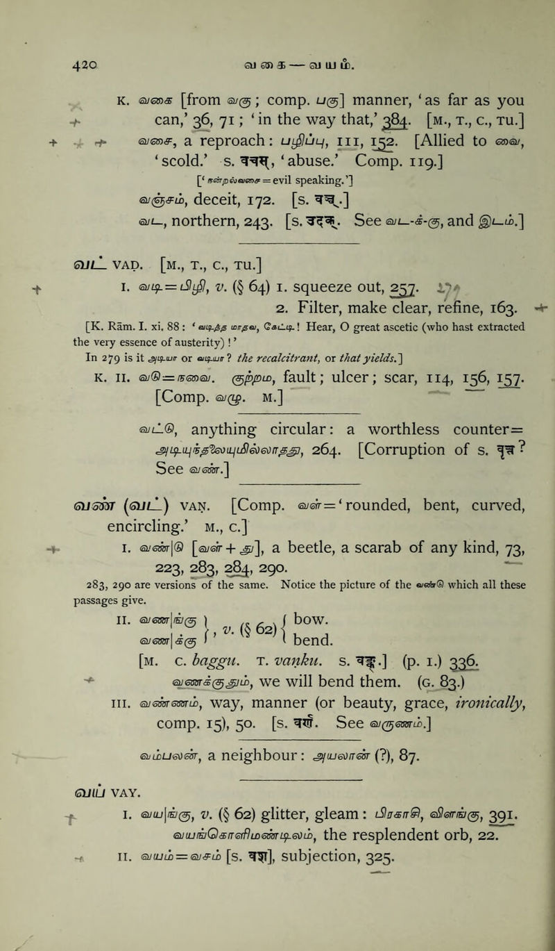 k. euena [from a/®; comp. u@] manner, ‘ as far as you can,’ 36, 71; ‘in the way that,’ 384. [m., t., c., tu.] -t- + <suq»&, a reproach: ul^ul/, iii, 152. [Allied to emeu, ‘scold.’ s. ‘abuse.’ Comp. 119.] [‘ t5e&rjDGveuGn& = evil speaking.’] a/@^eb, deceit, 172. [s. a/t_, northern, 243. [s. 3^. See and -t su/_L vad. [m., t., c., tu.] 1. <sii^.= l9l^, v. (§ 64) 1. squeeze out, 257. 2. Filter, make clear, refine, 163. <+■ [K. Ram. I. xi. 88 : * mir^si, Caiiif.! Hear, O great ascetic (who hast extracted the very essence of austerity) ! ’ In 279 is it g/if-iur or biu>ju rrl the recalcitrant, or that yields.] k. 11. ay®=/Fffinay. (gppiD, fault; ulcer; scar, 114, 156, 157. [Comp. ®JQ£. M.] evil®, anything circular: a worthless counter= .°)iq-LLji50'fa)iLiL£l6O6orr'5git 264. [Corruption of s. See (oil <offOT. J Gusm (guli) van. [Comp. ©yen-= ‘ rounded, bent, curved, encircling.’ m., c.] 1. <snsm\® [suek + ^i], a beetle, a scarab of any kind, 73, 223, 283, 284, 290. 283, 290 are versions of the same. Notice the picture of the e/afo© which all these passages give. bow. bend. [m. c. bciggu. t. vanku. s. 3^.] (p. 1.) 336. we will bend them. (g. 83.) iii. euesarsmiM, way, manner (or beauty, grace, ironically, comp. 15), 50. [s. nff. See ^(tjsbot^.] II. ) .. - . ( 1 w '■ , V. (§ 62) I <5U <56011 <3> ( ehLDUeom, a neighbour : jyujsorresT (?), 87. GUILI VAY. I. <at/u_f|/H7(25, v. (§ 62) glitter, gleam : iSItrsrrQ, eSlerriKig, 391. <3>iuLiKiQ&nGffhr)<smu?-edLD, the resplendent orb, 22. -* 11. <smuu,=en<FuD [s. 3$l], subjection, 325.