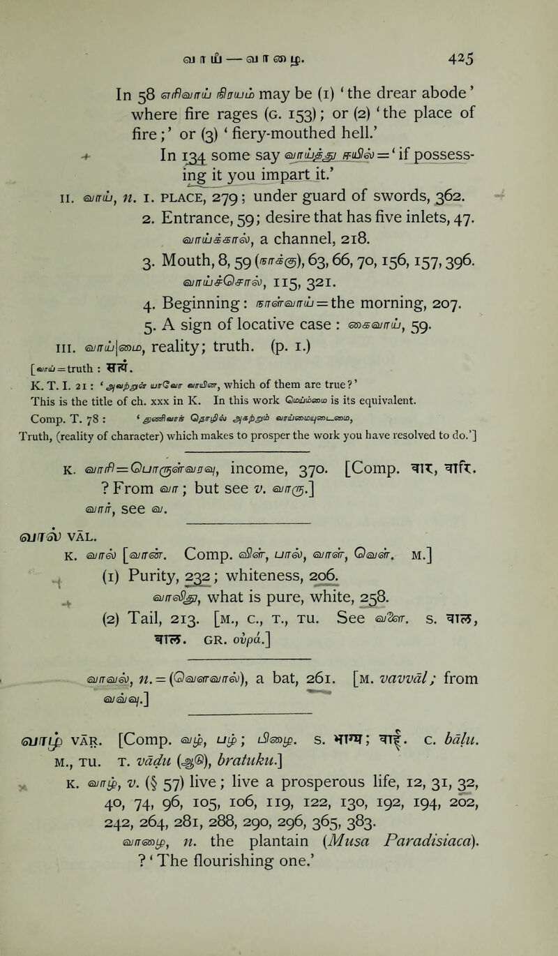 In 58 srifleuaiL Scnum may be (1) ‘ the drear abode ’ where fire rages (g. 153); or (2) ‘ the place of fireor (3) ‘ fiery-mouthed hell.’ In 134 some say eumuji^sj ft-uS!&) = ‘ if possess¬ ing it you impart it.’ 11. eurruj, n. i. place, 279; under guard of swords, 362. 2. Entrance, 59; desire that has five inlets, 47. 6umijdsir6vt a channel, 218. 3. Mouth, 8,59 (®/r*@), 63,66, 70,156,157,396. tEvnh&Q&nGJ, 115. 321- 4. Beginning: rsnareunuj — the morning, 207. 5. A sign of locative case : emssumu, 59. hi. eumu\eamf reality; truth, (p. 1.) [eurriu =z truth : UW. K. T. I. 21: ‘^tapper iutQbiit aruSlar, which of them are true?’ This is the title of ch. xxx in K. In this work G)<aOtbaoto is its equivalent. Comp. T. 78 : ‘ ^tooflawsr Qp/rySai gfspgiib eimuenta^sni—Qniii, Truth, (reality of character) which makes to prosper the work you have resolved to do.’] k. Qjnifi=QuiT(VjGir<zu!j'Zi/, income, 370. [Comp. ? From eun ; but see v. euirg.] surriT, see eu. SHTSV VAL. K. evrre*) [arfresr. Comp. ©Ssrr, uita), <surrefr) Qeuetr. M.] (1) Purity, 232; whiteness, 206. sun-6%7, what is pure, white, 258. (2) Tail, 213. [m., c., t., tu. See eu3srr. S. ®TTc5. GR. ovpa.] euireueti, n. = (QeuGtreuirdu), a bat, 261. [m. VClVVal; from a/a/aty.] SVTLp VAR. [Comp. eugf Uip; disrate. S. C. bdlll. m., tu. t. vadu (=g®), bratuku.] k. sung, v. (§ 57) live; live a prosperous life, 12, 31, 32, 40, 74, 96, 105, 106, 119, 122, 130, 192, 194, 202, 242, 264, 281, 288, 290, 296, 365, 383. <a//r®»tp, n. the plantain (Musa Paradisiacd). ? ‘ The flourishing one.’