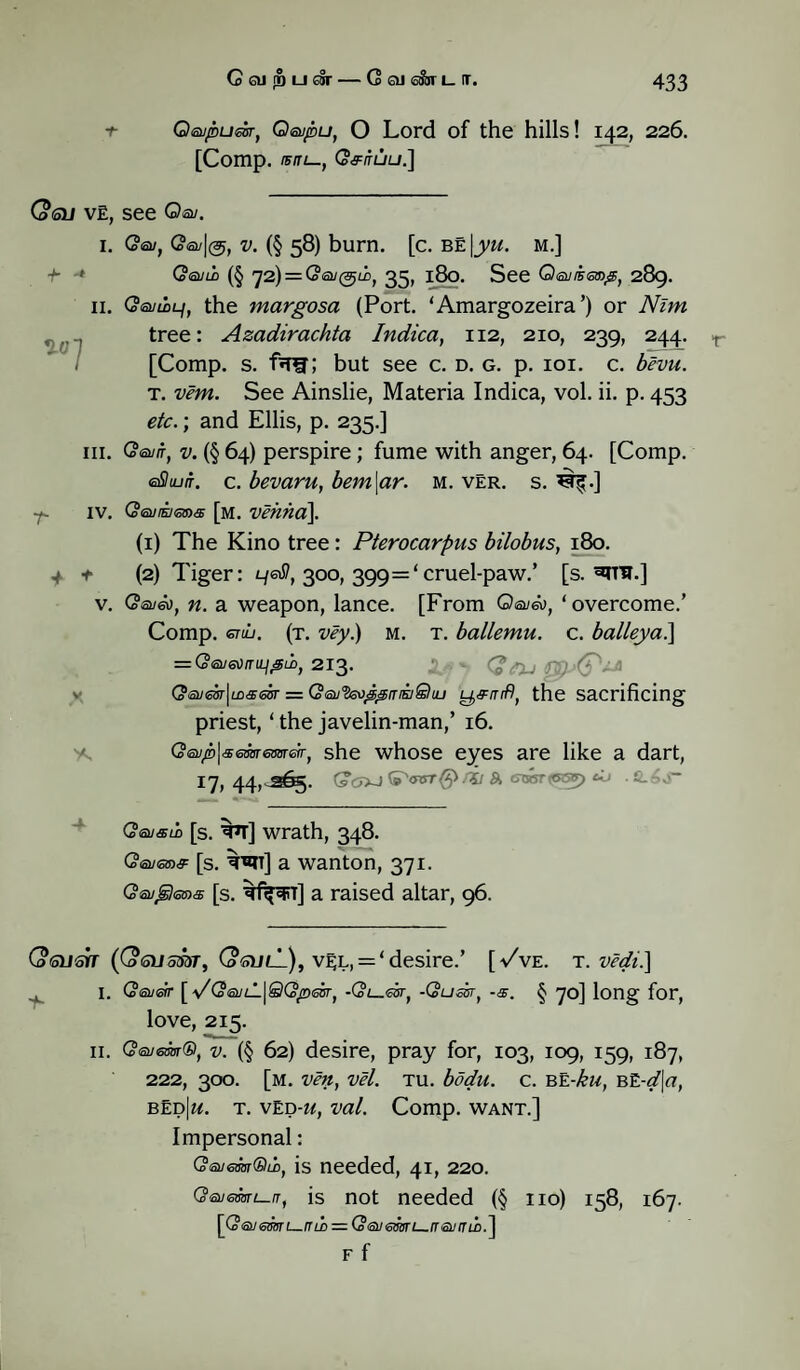 t Qsupudr, Qeupu, O Lord of the hills! 142, 226. [Comp. IB IT l—, CoflTUU.] (oQJ VE, see Qev. 1. ■b -* II. V-0 1 III. IV. 4 + v. w Qeu, Q<su\(^) v. (§ 58) burn. [c. be |yu. m.] (Sevii (§ rj2) = (oeu(^iiJ 35, 180. See Q<a//jero#, 289. CoeumLf, the margosa (Port. ‘Amargozeira’) or Nim tree: Azadirachta Indica, 112, 210, 239, 244. [Comp. s. f*Ttr; but see c. d. g. p. 101. c. bevu. t. vem. See Ainslie, Materia Indica, vol. ii. p. 453 etc.; and Ellis, p. 235.] (Seva, v. (§ 64) perspire; fume with anger, 64. [Comp. efitu/r. c. bevaru, bem\ar. m. vEr. s. ^.] (Sevrnena [m. vehha\ (1) The Kino tree: Pterocarpus bilobus, 180. (2) Tiger: yeti, 300, 399='cruel-paw.’ [s. ^th.] (Seven, n. a weapon, lance. [From Qeveo, ‘overcome.’ Comp. enu. (t. vey.) m. t. ballemu. c. balleya.] = G®ja)niii£LD) 213. Gevesr\cn#eiir = Qev'ieo^aiaSlaj y,#rrif), the sacrificing priest, ‘ the javelin-man,’ 16. Qeuplsememeir, she whose eyes are like a dart, I7,44,cS^g. (sOXJ til &> GTssTtesy) d> -S.6S~ r (Sevsii [s. ^t] wrath, 348. Q<su<sm# [s. ^t] a wanton, 371. Geuglems [s. ^tf^rr] a raised altar, 96. (otsusb ((osumr, (o'SulL), vel, = ‘desire.’ t 1. Qevetr [ \/QevLL\QQ^>esr) •Ql^€stj -(Sum, [-/ve. T. vcdi.] -a. § 70] long for, love, 215. 11. (Severn®, v. (§ 62) desire, pray for, 103, 109, 159, 187, 222, 300. [m. ven, vel. tu. bodu. c. be-ku, BE-dja, bed|«. t. ved-u, val. Comp, want.] Impersonal: (oevemQii, is needed, 41, 220. Gevemi—n, is not needed (§ no) 158, 167. {(SevemL—fiLn — (Sevemi—ir evumA F f