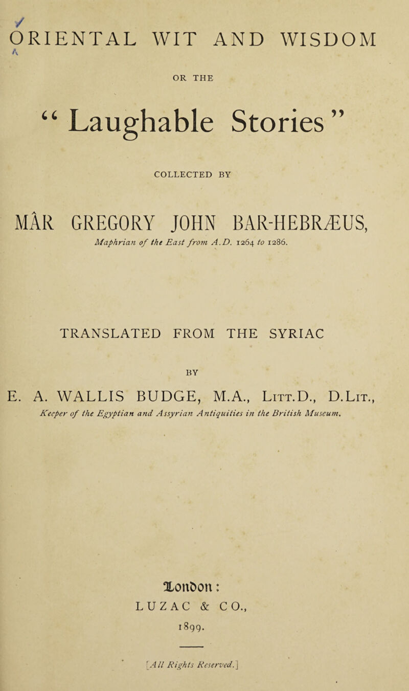 / ORIENTAL WIT AND WISDOM A OR THE ‘‘Laughable Stories” COLLECTED BY MAR GREGORY JOHN BAR-HEBR^US, Maphriaft of the East from A.D. 1264 to 1286. TRANSLATED FROM THE SYRIAC BY E. A. WALLIS BUDGE, M.A., Litt.D., D.Lit., Keeper of the Egyptian and Assyrian Antiquities in the British Museum. Xon&oii: LUZAC & CO., I 899. [ All Rights Reserved.]