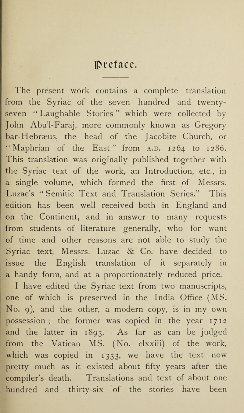 preface* The present work contains a complete translation from the Syriac of the seven hundred and twenty- seven “ Laughable Stories ” which were collected by John Abu’l-Faraj, more commonly known as Gregory bar-Hebraeus, the head of the Jacobite Church, or “ Maphrian of the East” from a.d. 1264 to 1286. This translation was originally published together with the Syriac text of the work, an Introduction, etc., in a single volume, which formed the first of Messrs. Luzac’s “Semitic Text and Translation Series.” This edition has been well received both in England and on the Continent, and in answer to many requests from students of literature generally, who for want of time and other reasons are not able to study the Syriac text, Messrs. Luzac & Co. have decided to issue the English translation of it separately in a handy form, and at a proportionately reduced price. I have edited the Syriac text from two manuscripts, one of which is preserved in the India Office (MS. No. 9), and the other, a modern copy, is in my own possession ; the former was copied in the year 1712 and the latter in 1893. As far as can be judged from the Vatican MS. (No. clxxiii) of the work, which was copied in 1333, we have the text now pretty much as it existed about fifty years after the compiler’s death. Translations and text of about one hundred and thirty-six of the stories have been