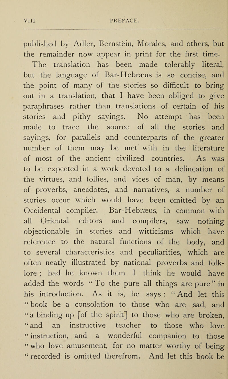 published by Adler, Bernstein, Morales, and others, but the remainder now appear in print for the first time. The translation has been made tolerably literal, but the language of Bar-Hebrseus is so concise, and the point of many of the stories so difficult to bring out in a translation, that I have been obliged to give paraphrases rather than translations of certain of his stories and pithy sayings. No attempt has been made to trace the source of all the stories and sayings, for parallels and counterparts of the greater number of them may be met with in the literature of most of the ancient civilized countries. As was to be expected in a work devoted to a delineation of the virtues, and follies, and vices of man, by means of proverbs, anecdotes, and narratives, a number of stories occur which would have been omitted by an Occidental compiler. Bar-Hebrseus, in common with all Oriental editors and compilers, saw nothing objectionable in stories and witticisms which have reference to the natural functions of the body, and to several characteristics and peculiarities, which are often neatly illustrated by national proverbs and folk¬ lore ; had he known them I think he would have added the words “To the pure all things are pure” in his introduction. As it is, he says : “ And let this “ book be a consolation to those who are sad, and “ a binding up [of the spirit] to those who are broken, ‘‘ and an instructive teacher to those who love “ instruction, and a wonderful companion to those “ who love amusement, for no matter worthy of being recorded is omitted therefrom. And let this book be