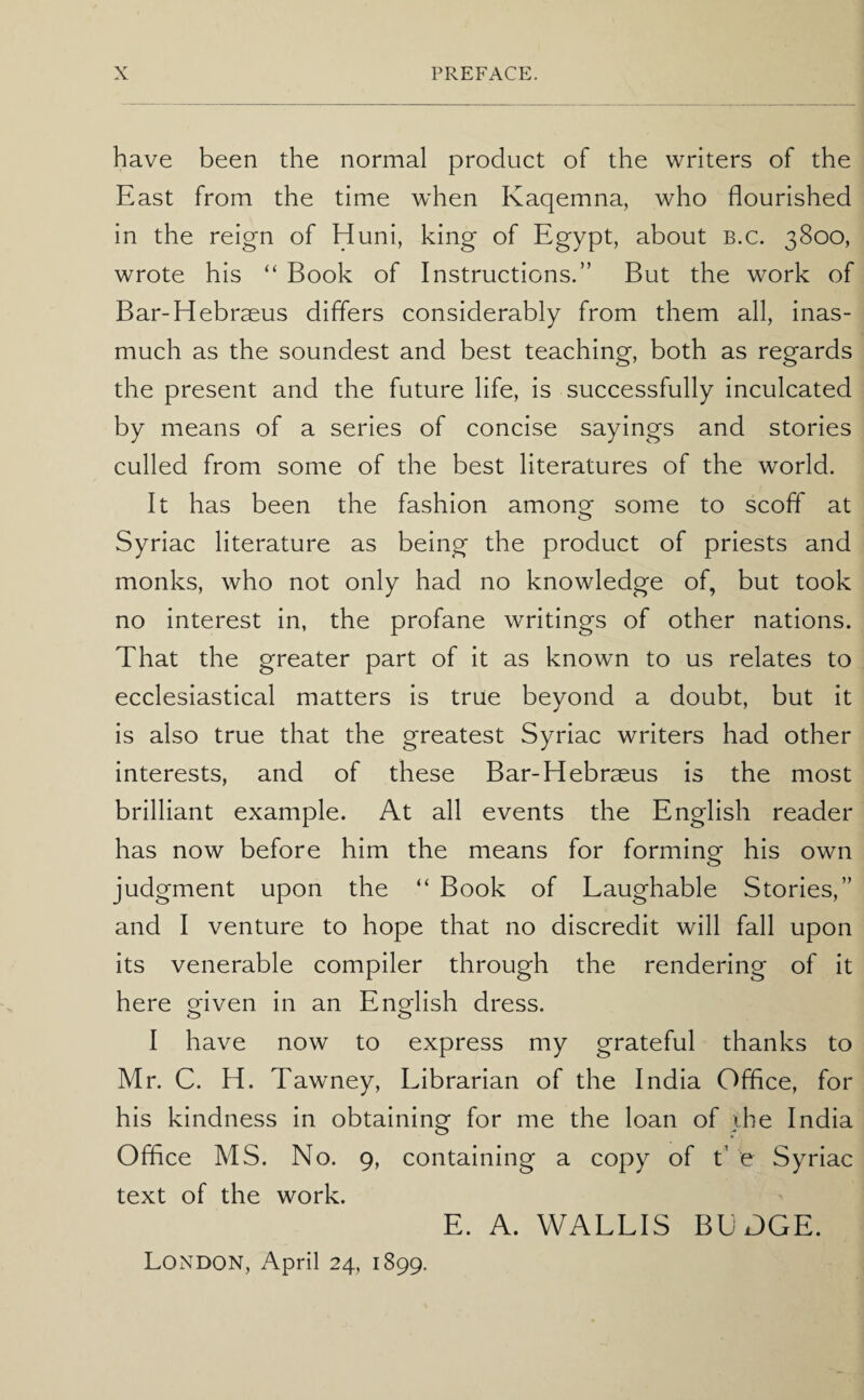 have been the normal product of the writers of the East from the time when Kaqemna, who flourished in the reign of Huni, king of Egypt, about b.c. 3800, wrote his “ Book of Instructions.” But the work of Bar-Hebraeus differs considerably from them all, inas¬ much as the soundest and best teaching, both as regards the present and the future life, is successfully inculcated by means of a series of concise sayings and stories culled from some of the best literatures of the world. It has been the fashion among some to scoff at Syriac literature as being the product of priests and monks, who not only had no knowledge of, but took no interest in, the profane writings of other nations. That the greater part of it as known to us relates to ecclesiastical matters is true beyond a doubt, but it is also true that the greatest Syriac writers had other interests, and of these Bar-Hebrseus is the most brilliant example. At all events the English reader has now before him the means for forming his own judgment upon the “ Book of Laughable Stories,” and I venture to hope that no discredit will fall upon its venerable compiler through the rendering of it here oriven in an English dress. o o I have now to express my grateful thanks to Mr. C. H. Tawney, Librarian of the India Office, for his kindness in obtaining for me the loan of ihe India Office MS. No. 9, containing a copy of d e Syriac text of the work. E. A. WALLIS BEJGE. London, April 24, 1899.