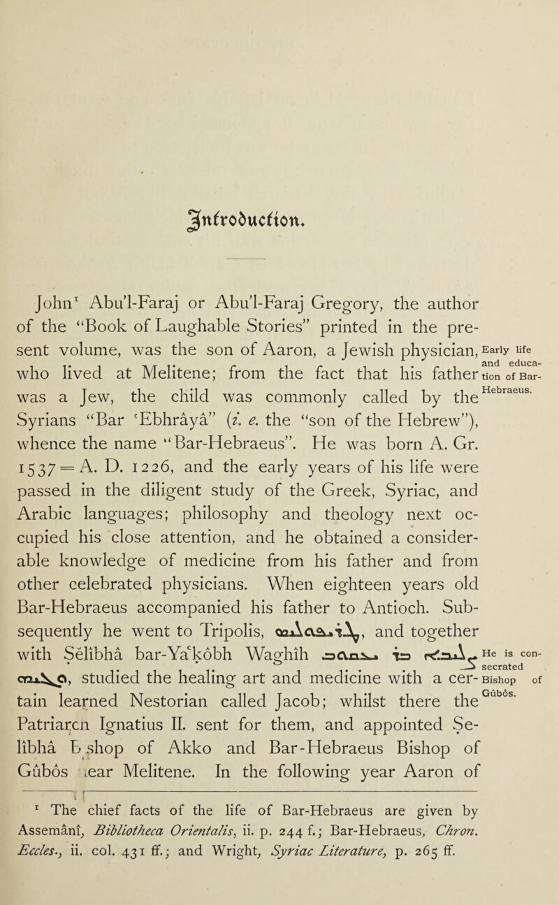 3t^^t*o6uc^ton. John^ Abu’l-Faraj or Abul-Faraj Gregory, the author of the “Book of Laughable Stories” printed in the pre¬ sent volume, was the son of Aaron, a Jewish physician. Early life who lived at Melitene; from the fact that his father tion of Bar- was a Jew, the child was commonly called by the Syrians “Bar 'Ebhraya” (i. e. the “son of the Hebrew”), whence the name “ Bar-Hebraeus”. He was born A. Gr. 1537 = A. D. 1226, and the early years of his life were passed in the diligent study of the Greek, Syriac, and Arabic languages; philosophy and theology next oc¬ cupied his close attention, and he obtained a consider¬ able knowledge of medicine from his father and from other celebrated physicians. When eighteen years old Bar-Hebraeus accompanied his father to Antioch. Sub¬ sequently he went to Tripolis, and together with SHibha bar-Ya‘'k6bh Waghih He is con- _j secrated oQx^^, Studied the healing art and medicine with a cer-Bishop of tain learned Nestorian called Jacob; whilst there the^'''^°^' Patriarcn Ignatius 11. sent for them, and appointed Se- libha B.shop of Akko and Bar-Hebraeus Bishop of Gubos .ear Melitene. In the following year Aaron of - !- ^ The chief facts of the life of Bar-Hebraeus are given by Assemani, Bibliotheca Orientalis, ii. p. 244 f.; Bar-Hebraeus, Chron.