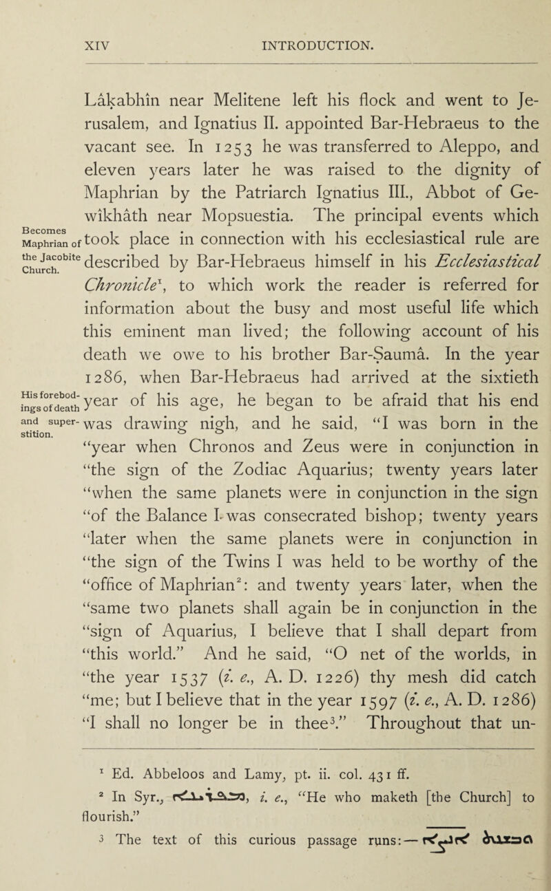 Lakabhin near Melitene left his flock and went to Je¬ rusalem, and Ignatius II. appointed Bar-Hebraeus to the vacant see. In 1253 he was transferred to Aleppo, and eleven years later he was raised to the dignity of Maphrian by the Patriarch Ignatius III., Abbot of Ge- wikhath near Mopsuestia. The principal events which Maphrilnoftook place in connection with his ecclesiastical rule are the Jacobite bv Bar-Hebraeus himself in his Ecclesiastical Chronicle^, to which work the reader is referred for information about the busy and most useful life which this eminent man lived; the following account of his death we owe to his brother Bar-Sauma. In the year 1286, when Bar-Hebraeus had arrived at the sixtieth Hisforebod- ^ beo^au to be afraid that his end mgs of death J ' ts and super--^^3 drawinpf nio^h, and he said, “I was born in the “year when Chronos and Zeus were in conjunction in “the sign of the Zodiac Aquarius; twenty years later “when the same planets were in conjunction in the sign “of the Balance kwas consecrated bishop; twenty years “later when the same planets were in conjunction in “the sign of the Twins I was held to be worthy of the “office of Maphrian^ and twenty years later, when the “same two planets shall again be in conjunction in the “sign of Aquarius, I believe that I shall depart from “this world.” And he said, “O net of the worlds, in “the year 1537 {i. e., A. D. 1226) thy mesh did catch “me; but I believe that in the year 1597 (f. e., A. D. 1286) “I shall no longer be in thee^.” Throughout that un- ^ Ed. Abbeloos and Lamy, pt. ii. col. 431 If. ^ In Syr., i. <?., “He who maketh [the Church] to flourish.” 3 The text of this curious passage runs:—^\xs)Q