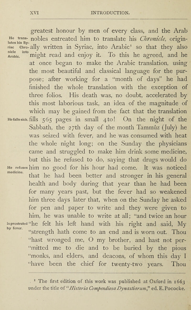 greatest honour by men of every class, and the Arab He trans- nobles entreated him to translate his Chronicle, oriofin- lates his Sy- .... . ^ riac chro-ally wHtten in Syriac, into Arabic^ so that they also Arabic. might read and enjoy it. To this he agreed, and he at once began to make the Arabic translation, using the most beautiful and classical language for the pur¬ pose; after working for a “month of days” he had finished the whole translation with the exception of three folios. His death was, no doubt, accelerated by this most laborious task, an idea of the magnitude of which may be gained from the fact that the translation He falls sick, fills 565 pagos in small 4 to! On the night of the Sabbath, the 27th day of the month Tammuz (July) he was seized with fever, and he was consumed with heat the whole night long; on the Sunday the physicians came and struggled to make him drink some medicine, but this he refused to do, saying that drugs would do He refuses him no good for his hour had come. It was noticed that he had been better and stronger in his general health and body during that year than he had been for many years past, but the fever had so weakened him three days later that, when on the Sunday he asked for pen and paper to write and they were given to him, he was unable to write at all; “and twice an hour isprostrated “he felt his left hand with his riuht and said. My by fever. “strength hath come to an end and is worn out. Thou “hast wronged me, O my brother, and hast not per- “mitted me to die and to be buried by the pious “monks, and elders, and deacons, of whom this day I “have been the chief for twenty-two years. Thou ^ The first edition of this work was published at Oxford in 1663 under the title Historia Co7npendiosaDynastiaruml' ed. E.Pococke.