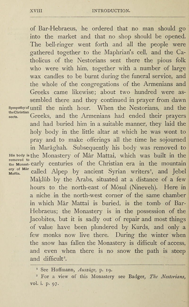 of Bar-Hebraeus, he ordered that no man should go into the market and that no shop should be opened. The bell-ringer went forth and all the people were gathered together to the Maphrian s cell, and the Ca- tholicus of the Nestorians sent there the pious folk who were with him, together with a number of large wax candles to be burnt during the funeral service, and the whole of the congregations of the Armenians and Greeks came likewise; about two hundred were as¬ sembled there and they continued in prayer from dawn sympatoy of until the ninth hour. When the Nestorians, and the sects. Greeks, and the Armenians had ended their prayers and had buried him in a suitable manner, they laid the holy body in the little altar at which he was wont to pray and to make offerings all the time he sojourned in Maraghah. Subsequently his body was removed to His body is the Monastery of Mar Mattai, which was built in the removed to the Monast- early centuries of the Christian era in the mountain ery of Mar Alpop by anciont Syrian writers h and Jebel Maklub by the Arabs, situated at a distance of a few hours to the north-east of Mosul (Nineveh). Here in a niche in the north-west corner of the same chamber in which Mar Mattai is buried, is the tomb of Bar- Hebraeus; the Monastery is in the possession of the Jacobites, but it is sadly out of repair and most things of value have been plundered by Kurds, and only a few monks now live there. During the winter when the snow has fallen the Monastery is difficult of access, and even when there is no snow the path is steep and difficult ^ Mattia. ^ See Hoffmann, Auszilge, p. 19. ^ For a view of this Monastery see Badger, The Nestoria?is, vol. i. p. 97.