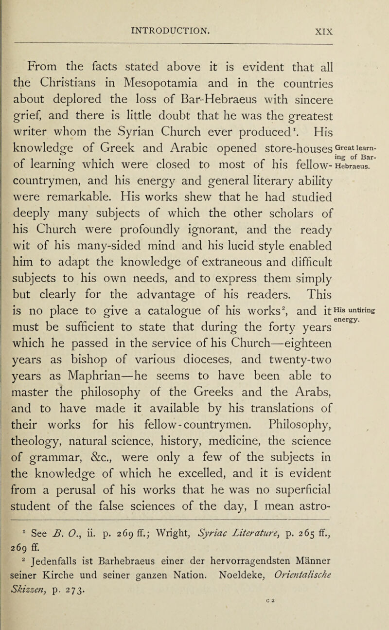 From the facts stated above it is evident that all the Christians in Mesopotamia and in the countries about deplored the loss of Bar-Hebraeus with sincere grief, and there is little doubt that he was the greatest writer whom the Syrian Church ever produced. His knowledge of Greek and Arabic opened store-houses leam- of learning which were closed to most of his fellow- Hebraeus. countrymen, and his energy and general literary ability were remarkable. His works shew that he had studied deeply many subjects of which the other scholars of his Church were profoundly ignorant, and the ready wit of his many-sided mind and his lucid style enabled him to adapt the knowledge of extraneous and difficult subjects to his own needs, and to express them simply but clearly for the advantage of his readers. This is no place to give a catalogue of his works ^ and it his untiring must be sufficient to state that during the forty years which he passed in the service of his Church—eighteen years as bishop of various dioceses, and twenty-two years as Maphrian—he seems to have been able to master the philosophy of the Greeks and the Arabs, and to have made it available by his translations of their works for his fellow-countrymen. Philosophy, theology, natural science, history, medicine, the science of grammar, &c., were only a few of the subjects in the knowledge of which he excelled, and it is evident from a perusal of his works that he was no superficial student of the false sciences of the day, I mean astro- ^ See B. (9., ii. p. 269 ff.; Wright, Syriac Literature^ p. 265 ff., 269 ff. ^ Jedenfalls ist Barhebraeus einer der hervorragendsten Manner seiner Kirche und seiner ganzen Nation. Noeldeke, Orientalische Skizzen, p. 273.