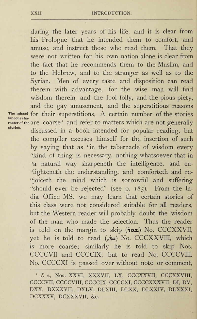 during the later years of his life, and it is clear from his Prologue that he intended them to comfort, and amuse, and instruct those who read them. That they were not written for his own nation alone is clear from the fact that he recommends them to the Muslim, and to the Hebrew, and to the stranger as well as to the Syrian. Men of every taste and disposition can read therein with advantage, for the wise man will find wisdom therein, and the fool folly, and the pious piety, and the gay amusement, and the superstitious reasons The miscei- for thoir superstitions. A certain number of the stories racter of the are coarse ^ and refer to matters which are not generally stones. (discussed in a book intended for popular reading, but the compiler excuses himself for the insertion of such by saying that as “in the tabernacle of wisdom every “kind of thing is necessary, nothing whatsoever that in “a natural way sharpeneth the intelligence, and en- “lighteneth the understanding, and comforteth and re- “joiceth the mind which is sorrowful and suffering “should ever be rejected” (see p. 185). From the In¬ dia Office MS. we may learn that certain stories of this class were not considered suitable for all readers, but the Western reader will probably doubt the wisdom of the man who made the selection. Thus the reader is told on the margin to skip (icol) No. CCCXXVII, yet he is told to read (>Tn) No. CCCXXVIII, which is more coarse; similarly he is told to skip Nos. CCCCVII and CCCCIX, but to read No. CCCCVIII. No. CCCCXI is passed over without note or comment, ^ /. Nos. XXVI, XXXVII, LX, CCCXXVII, CCCXXVIII, CCCCVII, CCCCVIII, CCCCIX, CCCCXI, CCCCXXXVII, DI, DV, DXX, DXXXVII, DXLV, DLXIII, DLXX, DLXXIV, DLXXXI, DCXXXV, DCXXXVII, &c.