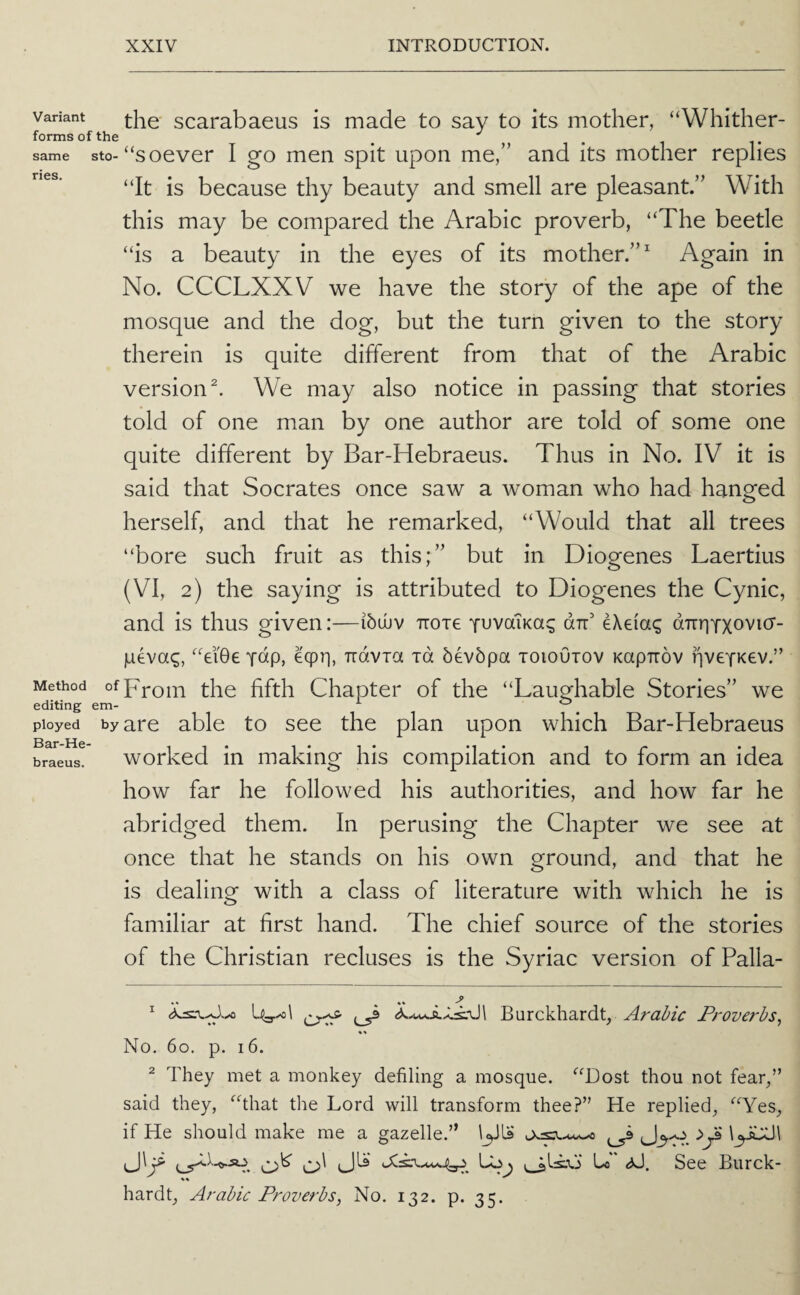 Variant scarabacus is made to say to its mother, “Whither- forms of the same sto-“soever I go men spit upon me,” and its mother replies “It is because thy beauty and smell are pleasant.” With this may be compared the Arabic proverb, “The beetle “is a beauty in the eyes of its mother.” Again in No. CCCLXXV we have the story of the ape of the mosque and the dog, but the turn given to the story therein is quite different from that of the Arabic version ^ We may also notice in passing that stories told of one man by one author are told of some one quite different by Bar-Hebraeus. Thus in No. IV it is said that Socrates once saw a woman who had hanged herself, and that he remarked, “Would that all trees “bore such fruit as this;” but in Diogenes Laertius (VI, 2) the saying is attributed to Diogenes the Cynic, and is thus given:—ibuuv Troxe yuvalKa^ dT eXeia^ dTiruxo’^i^^- ILievag, “ei06 ydp, eqpr), Travia id bevbpa toioOtov Kapirov fiveTKev.” Method Chapter of the “Laughable Stories” we ployed by are able to see the plan upon which Bar-Hebraeus • • • • • braeus. worked in making his compilation and to form an idea how far he followed his authorities, and how far he abridged them. In perusing the Chapter we see at once that he stands on his own ground, and that he is dealing with a class of literature with which he is familiar at first hand. The chief source of the stories of the Christian recluses is the Syriac version of Palla- ^ Uyxol ^ Burckhardt, Arabic Proverbs^ w No. 60. p. 16. ^ They met a monkey defiling a mosque. “Dost thou not fear,” said they, “that the Lord will transform thee?” He replied, “Yes, if He should make me a gazelle.” l^JLs lyUJl o' Lon Lo <0. See Burck- hardt, Arabic Proverbs, No. 132. p. 35.
