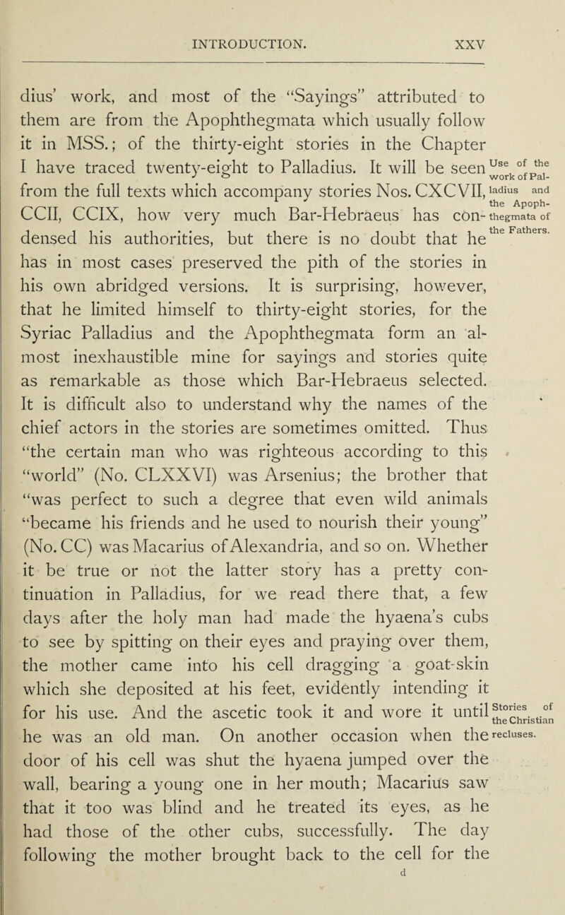 dius’ work, and most of the “Sayings” attributed to them are from the Apophthegmata which usually follow it in MSS.; of the thirty-eight stories in the Chapter I have traced twenty-eisfht to Palladius. It will be seen^®® from the full texts which accompany stories Nos. ^nd the Apoph- CCII, CCIX, how very much Bar-Hebraeus has con-thegmata of densed his authorities, but there is no doubt that he has in most cases preserved the pith of the stories in his own abridged versions. It is surprising, however, that he limited himself to thirty-eight stories, for the Syriac Palladius and the Apophthegmata form an “ah most inexhaustible mine for sayings and stories quite as remarkable as those which Bar-Hebraeus selected. It is difficult also to understand why the names of the chief actors in the stories are sometimes omitted. Thus “the certain man who was righteous according to this » “world” (No. CLXXVI) was Arsenius; the brother that “was perfect to such a degree that even wild animals “became his friends and he used to nourish their young” (No. CC) was Macarius of Alexandria, and so on. Whether it ^ be true or not the latter story has a pretty con¬ tinuation in Palladius, for we read there that, a few days after the holy man had made the hyaena’s cubs to see by spitting on their eyes and praying over them, the mother came into his cell dragging 'a goat-skin which she deposited at his feet, evidently intending it for his use. And the ascetic took it and wore it until f the Christian he was an old man. On another occasion when the recluses, door of his cell was shut the hyaena jumped over the wall, bearing a young one in her mouth; Macarius saw that it too was blind and he treated its eyes, as he had those of the other cubs, successfully. The day following the mother brought back to the cell for the d