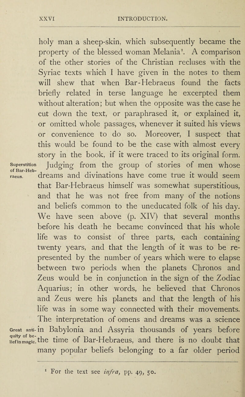 holy man a sheep-skin, which subsequently became the property of the blessed woman Melaniah A comparison of the other stories of the Christian recluses with the Syriac texts which I have given in the notes to them will shew that when Bar-Hebraeus found the facts briefly related in terse language he excerpted them without alteration; but when the opposite was the case he cut down the text, or paraphrased it, or explained it, or omitted whole passages, whenever it suited his views or convenience to do so. Moreover, I suspect that this would be found to be the case with almost every story in the book, if it were traced to its original form. Superstition Judging from the group of stories of men whose raeus. dreums and divinations have come true it would seem that Bar-Hebraeus himself was somewhat superstitious, and that he was not free from many of the notions and beliefs common to the uneducated folk of his day. We have seen above (p. XIV) that several months before his death he became convinced that his whole life was to consist of three parts, each containing twenty years, and that the length of it was to be re¬ presented by the number of years which were to elapse between two periods when the planets Chronos and Zeus would be in conjunction in the sign of the Zodiac Aquarius; in other words, he believed that Chronos and Zeus were his planets and that the length of his life was in some way connected with their movements. The interpretation of omens and dreams was a science Great anti-in Babylonia and Assyria thousands of years before Hefinmagilthe time of Bar-Hebraeus, and there is no doubt that many popular beliefs belonging to a far older period For the text see infra^ pp. 49, 50. 1
