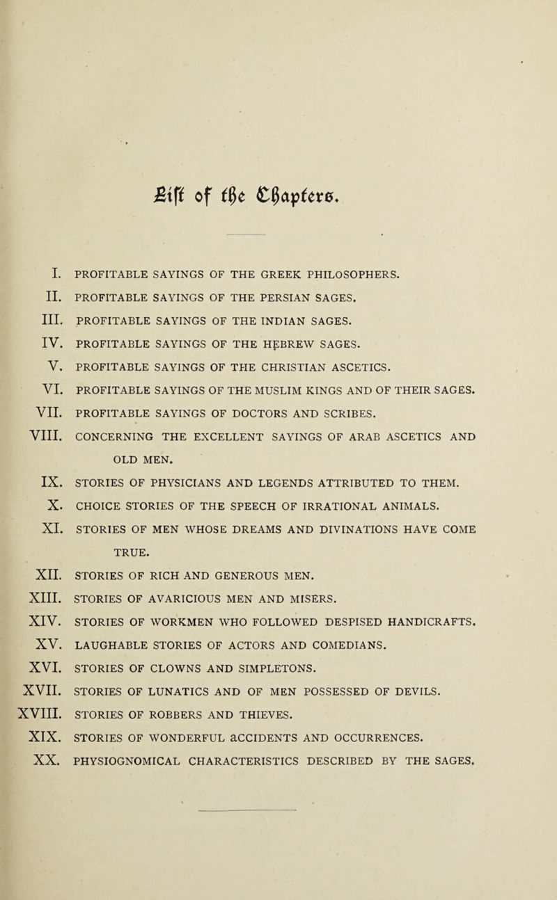 £tft of I. PROFITABLE SAYINGS OF THE GREEK PHILOSOPHERS. II. PROFITABLE SAYINGS OF THE PERSIAN SAGES. III. PROFITABLE SAYINGS OF THE INDIAN SAGES. IV. PROFITABLE SAYINGS OF THE HEBREW SAGES. V. PROFITABLE SAYINGS OF THE CHRISTIAN ASCETICS. VI. PROFITABLE SAYINGS OF THE MUSLIM KINGS AND OF THEIR SAGES. VII. PROFITABLE SAYINGS OF DOCTORS AND SCRIBES. VIII. CONCERNING THE EXCELLENT SAYINGS OF ARAB ASCETICS AND OLD MEN. IX. STORIES OF PHYSICIANS AND LEGENDS ATTRIBUTED TO THEM. X. CHOICE STORIES OF THE SPEECH OF IRRATIONAL ANIMALS. XI. STORIES OF MEN WHOSE DREAMS AND DIVINATIONS HAVE COME TRUE. XII. STORIES OF RICH AND GENEROUS MEN. XIII. STORIES OF AVARICIOUS MEN AND MISERS. XIV. STORIES OF WORKMEN WHO FOLLOWED DESPISED HANDICRAFTS. XV. LAUGHABLE STORIES OF ACTORS AND COMEDIANS. XVI. STORIES OF CLOWNS AND SIMPLETONS. XVII. STORIES OF LUNATICS AND OF MEN POSSESSED OF DEVILS. XVIII. STORIES OF ROBBERS AND THIEVES. XIX. STORIES OF WONDERFUL aCCIDENTS AND OCCURRENCES. XX. PHYSIOGNOMICAL CHARACTERISTICS DESCRIBED BY THE SAGES.