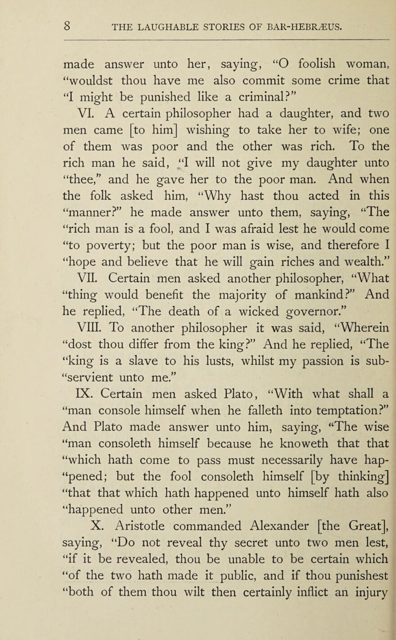 made answer unto her, saying, “O foolish woman, “wouldst thou have me also commit some crime that “I might be punished like a criminal?” VI. A certain philosopher had a daughter, and two men came [to him] wishing to take her to wife; one of them was poor and the other was rich. To the rich man he said, “I will not give my daughter unto “thee,” and he gave her to the poor man. And when the folk asked him, “Why hast thou acted in this “manner?” he made answer unto them, saying, “The “rich man is a fool, and I was afraid lest he would come “to poverty; but the poor man is wise, and therefore I “hope and believe that he will gain riches and wealth.” VII. Certain men asked another philosopher, “What “thing would benefit the majority of mankind.^” And he replied, “The death of a wicked governor.” VIII. To another philosopher it was said, “Wherein “dost thou differ from the king?” And he replied, “The “king is a slave to his lusts, whilst my passion is sub- “servient unto me.” IX. Certain men asked Plato, “With what shall a “man console himself when he falleth into temptation?” And Plato made answer unto him, saying, “The wise “man consoleth himself because he knoweth that that “which hath come to pass must necessarily have hap- “pened; but the fool consoleth himself [by thinking] “that that which hath happened unto himself hath also “happened unto other men.” X. Aristotle commanded Alexander [the Great], saying, “Do not reveal thy secret unto two men lest, “if it be revealed, thou be unable to be certain which “of the two hath made it public, and if thou punishest “both of them thou wilt then certainly inflict an injury