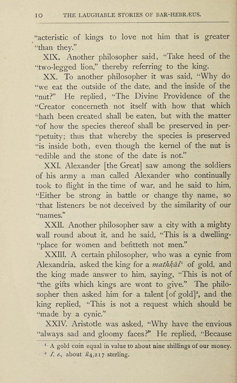 “acteristic of kings to love not him that is greater “than they.’’ XIX. Another philosopher said, “Take heed of the “two-legged lion,” thereby referring to the king. XX. To another philosopher it was said, “Why do “we eat the outside of the date, and the inside of the “nut?” He replied, “The Divine Providence of the “Creator concerneth not itself with how that which “hath been created shall be eaten, but with the matter “of how the species thereof shall be preserved in per- “petuity; thus that whereby the species is preserved “is inside both, even though the kernel of the nut is “edible and the stone of the date is not.” XXL Alexander [the Great] saw among the soldiers of his army a man called Alexander who continually took to flight in the time of war, and he said to him, “Either be strong in battle or change thy name, so “that listeners be not deceived by the similarity of our “names.” XXII. Another philosopher saw a city with a mighty wall round about it, and he said, “This is a dwelling- “place for women and befitteth not men.” XXIII. A certain philosopher, who was a cynic from Alexandria, asked the king for a mathkal' of gold, and the king made answer to him, saying, “This is not of “the gifts which kings are wont to give.” The philo¬ sopher then asked him for a talent [of gold]^ and the king replied, “This is not a request which should be “made by a cynic.” XXIV. Aristotle was asked, “Why have the envious “always sad and gloomy faces?” He replied, “Because ^ A gold coin equal in value to about nine shillings of our money. ^ I. e., about £4_,2i7 sterling.