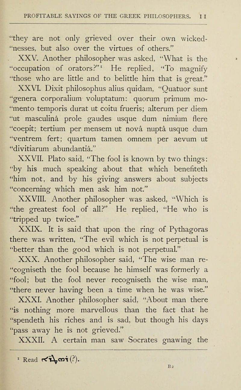 “they are not only grieved over their own wicked- “nesses, but also over the virtues of others.” XXV. Another philosopher was asked, “What is the “occupation of orators?”^ He replied, “To magnify “those who are little and to belittle him that is great.” XXVI. Dixit philosophus alius quidam, “Quatuor sunt “genera corporalium voluptatum: quorum primum mo- “mento temporis durat ut coitu frueris; alterum per diem “ut masculina prole gaudes usque dum nimium here “coepit; tertium per mensem ut nova nupta usque dum “ventrem fert; quartum tamen omnem per aevum ut “divitiarum abundantia.” XXVII. Plato said, “The fool Is known by two things: “by his much speaking about that which benefiteth “him not, and by his giving answers about subjects “concerning which men ask him not.” XXVIII. Another philosopher was asked, “Which is “the greatest fool of all?” He replied, “He who Is “tripped up twice.” XXIX. It is said that upon the ring of Pythagoras there was written, “The evil which is not perpetual is “better than the good which is not perpetual.” XXX. Another philosopher said, “The wise man re- “cogniseth the fool because he himself was formerly a “fool; but the fool never recogniseth the wise man, “there never having been a time when he was wise.” XXXI. Another philosopher said, “About man there “is nothing more marvellous than the fact that he “spendeth his riches and is sad, but though his days “pass away he is not grieved.” XXXII. A certain man saw Socrates gnawing the ^ Read rcT^cni (?).