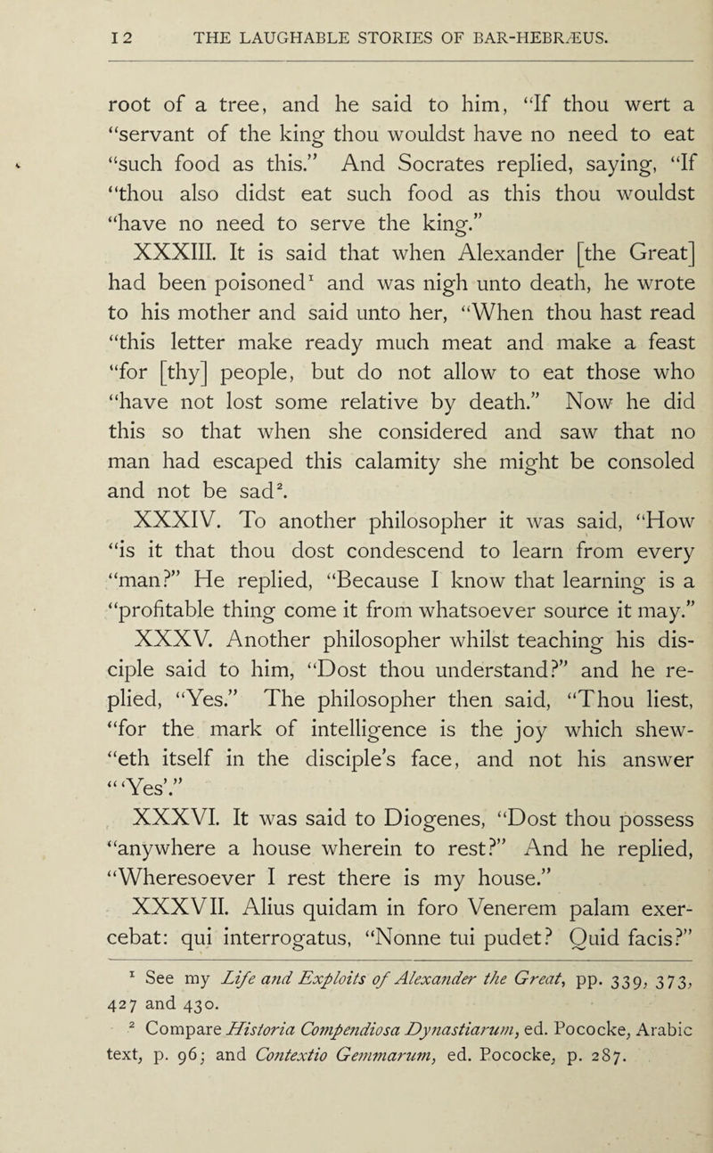 root of a tree, and he said to him, “If thou wert a “servant of the king thou wouldst have no need to eat “such food as this/' And Socrates replied, saying, “If “thou also didst eat such food as this thou wouldst “have no need to serve the king.” XXXIIL It is said that when Alexander [the Great] had been poisoned and was nigh unto death, he wrote to his mother and said unto her, “When thou hast read “this letter make ready much meat and make a feast “for [thy] people, but do not allow to eat those who “have not lost some relative by death.” Now he did this so that when she considered and saw that no man had escaped this calamity she might be consoled and not be sad^ XXXIV. To another philosopher it was said, “How “is it that thou dost condescend to learn from every “man?” He replied, “Because I know that learning is a “profitable thing come it from whatsoever source it may.” XXXV. Another philosopher whilst teaching his dis¬ ciple said to him, “Dost thou understand?” and he re¬ plied, “Yes.” The philosopher then said, “Thou liest, “for the mark of intelligence is the joy which shew- “eth itself in the disciples face, and not his answer “‘Yes’.” XXXVI. It was said to Diogenes, “Dost thou possess “anywhere a house wherein to rest?” And he replied, “Wheresoever I rest there is my house.” XXXVII. Alius quidam in foro Venerem palam exer- cebat: qui interrogatus, “Nonne tui pudet? Quid facis?” ^ See my Life a7td Exploits of Alexander the Greats pp. 339, 373, 427 and 430. ^ Compare Historia Compendiosa Dyiiastiaj'um, ed. Pococke, Arabic text, p. 96; and Contexiio Gemma7mm, ed. Pococke, p. 287.