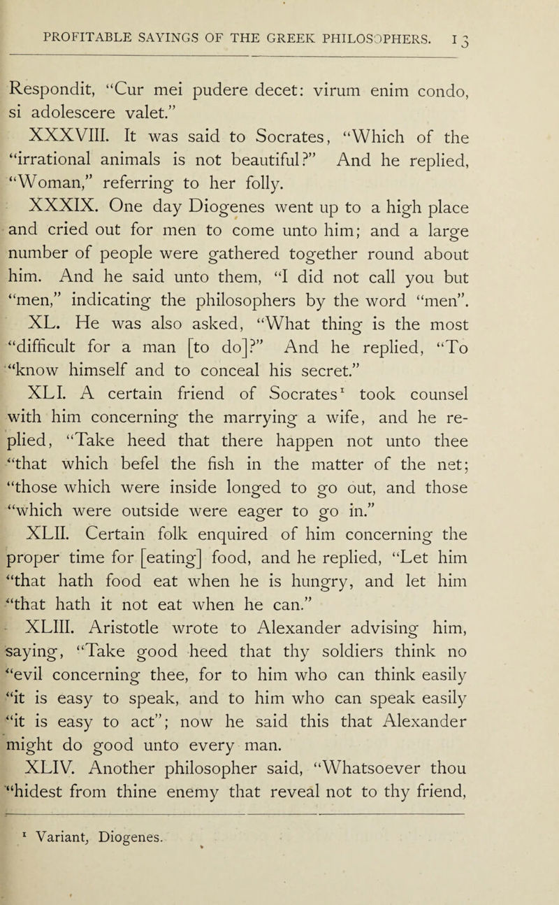 Respondit, “Cur mei pudere decet: virum enim condo, si adolescere valet.” XXXVIIL It was said to Socrates, “Which of the “irrational animals is not beautiful.^” And he replied, “Woman,” referring to her folly. XXXIX. One day Diogenes went up to a high place and cried out for men to come unto him; and a large number of people were gathered together round about him. And he said unto them, “I did not call you but “men,” indicating the philosophers by the word “men”. XL. He was also asked, “What thing is the most “difficult for a man [to do]?” And he replied, “To ‘“know himself and to conceal his secret.” XL I. A certain friend of Socrates^ took counsel with him concerning the marrying a wife, and he re¬ plied, “Take heed that there happen not unto thee “that which befel the fish in the matter of the net; “those which were inside longed to go out, and those “which were outside were eager to go in.” XLII. Certain folk enquired of him concerning the proper time for [eating] food, and he replied, “Let him “that hath food eat when he is hungry, and let him “that hath it not eat when he can.” ^ XLIII. Aristotle wrote to Alexander advising him, saying, “Take good heed that thy soldiers think no “evil concerning thee, for to him who can think easily “it is easy to speak, and to him who can speak easily “it is easy to act”; now he said this that Alexander might do good unto every man. XLIV. Another philosopher said, “Whatsoever thou “hidest from thine enemy that reveal not to thy friend. * Variant, Diogenes.