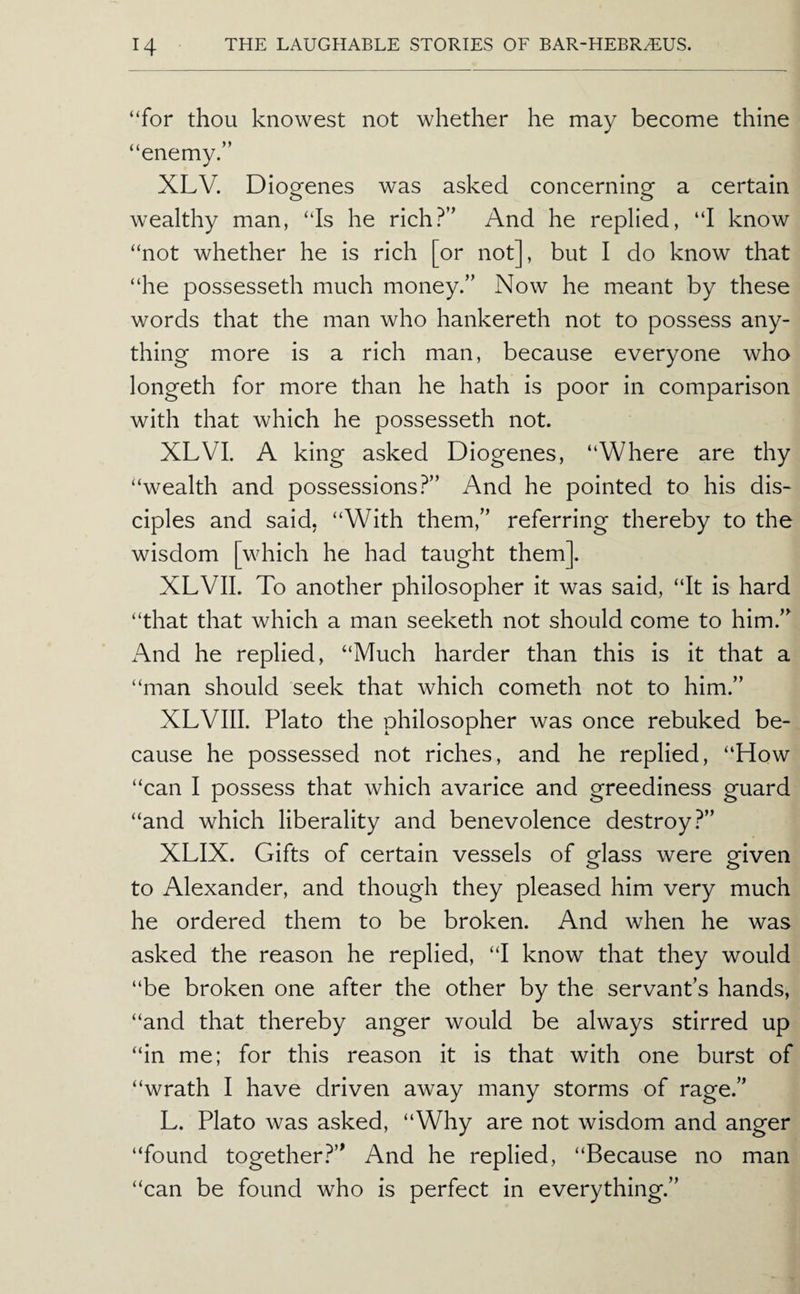“for thou knowest not whether he may become thine “enemy.” XLV. Diogenes was asked concerning a certain wealthy man, “Is he rich?” And he replied, “I know “not whether he is rich [or not], but I do know that “he possessed! much money.” Now he meant by these words that the man who hankereth not to possess any¬ thing more is a rich man, because everyone who longeth for more than he hath is poor in comparison with that which he possesseth not. XLVI. A king asked Diogenes, “Where are thy “wealth and possessions.^” And he pointed to his dis¬ ciples and said, “With them,” referring thereby to the wisdom [which he had taught them]. XLVII. To another philosopher it was said, “It is hard “that that which a man seeketh not should come to him.” xVnd he replied, “Much harder than this is it that a “man should seek that which cometh not to him.” XLVIII. Plato the philosopher was once rebuked be¬ cause he possessed not riches, and he replied, “How “can I possess that which avarice and greediness guard “and which liberality and benevolence destroy?” XLIX. Gifts of certain vessels of glass were given to Alexander, and though they pleased him very much he ordered them to be broken. And when he was asked the reason he replied, “I know that they would “be broken one after the other by the servant’s hands, “and that thereby anger would be always stirred up “in me; for this reason it is that with one burst of “wrath I have driven away many storms of rage.” L. Plato was asked, “Why are not wisdom and anger “found togetherAnd he replied, “Because no man “can be found who is perfect in everything.”