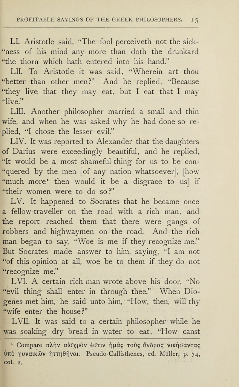 LI. Aristotle said, “The fool perceiveth not the sick- “ness of his mind any more than doth the drunkard “the thorn which hath entered into his hand.’’ LII. To Aristotle it was said, “Wherein art thou “better than other men?” And he replied, “Because “they live that they may eat, but I eat that I may “live.” LIII. Another philosopher married a small and thin wife, and when he was asked why he had done so re¬ plied, “I chose the lesser evil.” LIV. It was reported to Alexander that the daughters of Darius were exceedingly beautiful, and he replied, “It would be a most shameful thing for us to be con- “quered by the men [of any nation whatsoever], [how “much more^ then would it be a disgrace to us] if “their women were to do so?” LV. It happened to Socrates that he became once a fellow-traveller on the road with a rich man, and the report reached them that there were gangs of robbers and highwaymen on the road. And the rich man began to say, “Woe is me if they recognize me.” But Socrates made answer to him, saying, “I am not “of this opinion at all, woe be to them if they do not “recognize me.” LVI. A certain rich man wrote above his door, “No “evil thing shall enter in through thee.” When Dio¬ genes met him, he said unto him, “How, then, will thy “wife enter the house?” LVII. It was said to a certain philosopher while he was soaking dry bread in water to eat, “How canst ^ Compare aicTxpov ecTTiv njudg xoug dv5pa(; viKticravTag OTTO fuvaiKUJV i^TTr|0T]vai. Pseudo-Callisthenes,-ed. Muller, p. 74, col. 2.