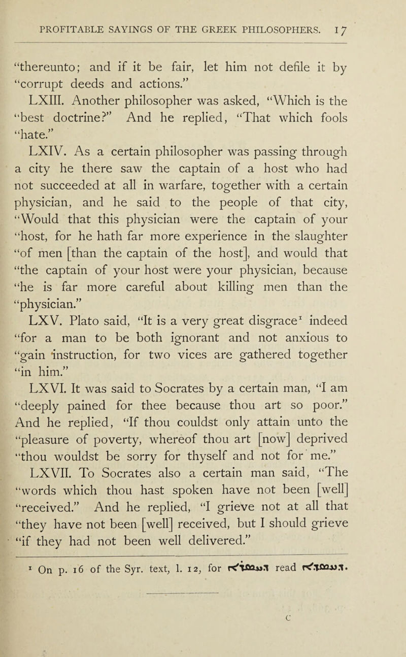 “thereunto; and if it be fair, let him not defile it by “corrupt deeds and actions.” LXIII. Another philosopher was asked, “Which is the “best doctrine.^” And he replied, “That which fools “hate.” LXIV. As a certain philosopher was passing through a city he there saw the captain of a host who had not succeeded at all in warfare, together with a certain physician, and he said to the people of that city, “Would that this physician were the captain of your “host, for he hath far more experience in the slaughter “of men [than the captain of the host], and would that “the captain of your host were your physician, because “he is far more careful about killing men than the “physician.” LXV. Plato said, “It is a very great disgrace^ indeed “for a man to be both ignorant and not anxious to “gain instruction, for two vices are gathered together “in him.” LXVI. It was said to Socrates by a certain man, “I am “deeply pained for thee because thou art so poor.” And he replied, “If thou couldst only attain unto the “pleasure of poverty, whereof thou art [now] deprived “thou wouldst be sorry for thyself and not for me.” LXVII. To Socrates also a certain man said, “The “words which thou hast spoken have not been [well] “received.” And he replied, “I grieve not at all that “they have not been [well] received, but I should grieve “if they had not been well delivered.” ^ On p. i6 of the Syr. text, 1. 12, for read K'.TOQjj.i. c