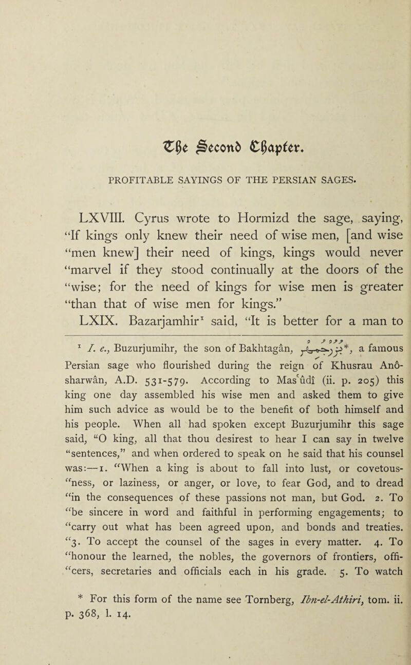 0econb PROFITABLE SAYINGS OF THE PERSIAN SAGES. LXVIIL Cyrus wrote to Hormizd the sage, saying, “If kings only knew their need of wise men, [and wise “men knew] their need of kings, kings would never “marvel if they stood continually at the doors of the “wise; for the need of kings for wise men is greater “than that of wise men for kings.” LXIX. Bazarjamhir^ said, “It is better for a man to ^ I. e., Buzurjumihr, the son of Bakhtagan, a famous Persian sage who flourished during the reign of Khusrau Ano- sharwan^ A.D. 531-579. According to Mas'udi (ii. p. 205) this king one day assembled his wise men and asked them to give him such advice as would be to the benefit of both himself and his people. When all had spoken except Buzurjumihr this sage said, “O king, all that thou desirest to hear I can say in twelve “sentences,” and when ordered to speak on he said that his counsel was:—I. “When a king is about to fall into lust, or covetous- “ness, or laziness, or anger, or love, to fear God, and to dread “in the consequences of these passions not man, but God. 2. To “be sincere in word and faithful in performing engagements; to “carry out what has been agreed upon, and bonds and treaties. “3. To accept the counsel of the sages in every matter. 4. To “honour the learned, the nobles, the governors of frontiers, offi- “cers, secretaries and officials each in his grade. 5. To watch * For this form of the name see Tornberg, Ibn-el-Athiriy tom. ii. p. 368, 1. 14.