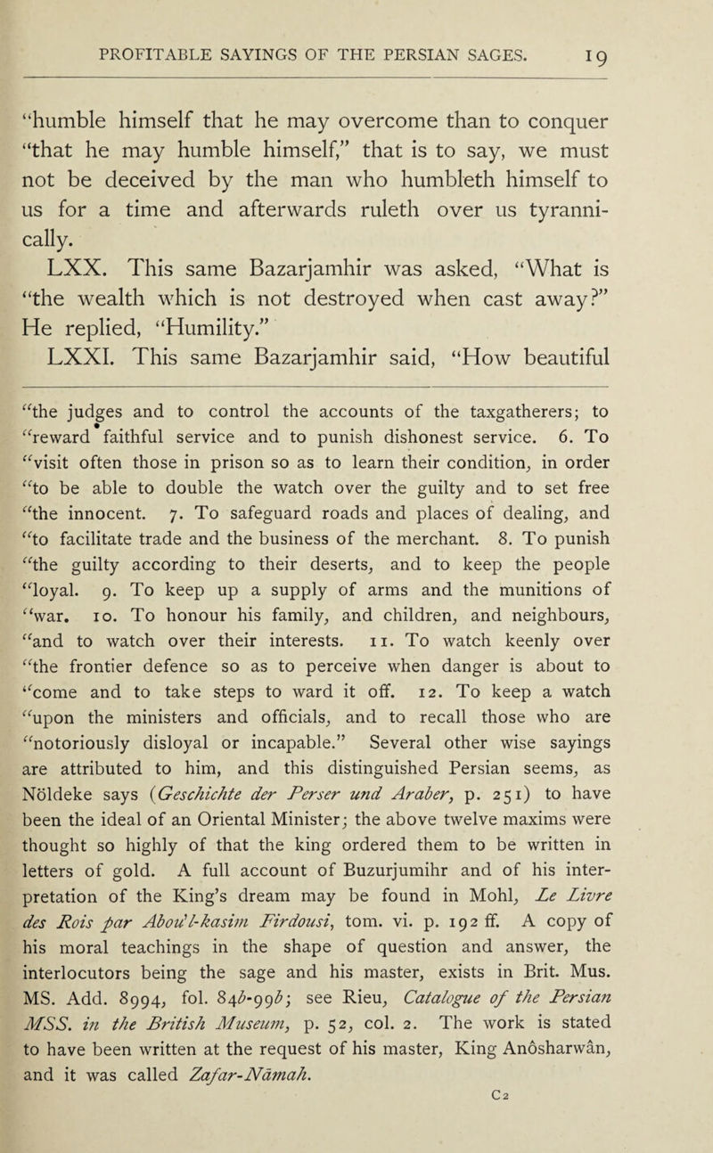 “humble himself that he may overcome than to conquer “that he may humble himself,” that is to say, we must not be deceived by the man who humbleth himself to us for a time and afterwards ruleth over us tyranni¬ cally. LXX. This same Bazarjamhir was asked, “What is “the wealth which is not destroyed when cast away?” He replied, “Humility.” LXXI. This same Bazarjamhir said, “How beautiful “the judges and to control the accounts of the taxgatherers; to “reward faithful service and to punish dishonest service. 6. To “visit often those in prison so as to learn their condition, in order “to be able to double the watch over the guilty and to set free “the innocent. 7. To safeguard roads and places of dealing, and “to facilitate trade and the business of the merchant. 8. To punish “the guilty according to their deserts, and to keep the people “loyal. 9. To keep up a supply of arms and the munitions of “war. 10. To honour his family, and children, and neighbours, “and to watch over their interests. ii. To watch keenly over “the frontier defence so as to perceive when danger is about to “come and to take steps to ward it off. 12. To keep a watch “upon the ministers and officials, and to recall those who are “notoriously disloyal or incapable.” Several other wise sayings are attributed to him, and this distinguished Persian seems, as Noldeke says {Geschichte der Perser und Araber, p. 251) to have been the ideal of an Oriental Minister; the above twelve maxims were thought so highly of that the king ordered them to be written in letters of gold. A full account of Buzurjumihr and of his inter¬ pretation of the King’s dream may be found in Mohl, Le Livre des Rois par Abodl-kasim Firdousi^ tom. vi. p. 192 ff. A copy of his moral teachings in the shape of question and answer, the interlocutors being the sage and his master, exists in Brit. Mus. MS. Add. 8994, fol. Z^b-()^bj see Rieu, Catalogue of the Persian MSS. m the British Museum, p. 52, col. 2. The work is stated to have been written at the request of his master, King Anosharwan, and it was called Zafar-Ndmah. C2