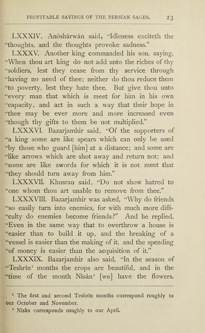 LXXXIV. Anosharwan said, “Idleness exciteth the “thoughts, and the thoughts provoke sadness.” LXXXV. Another king commanded his son, saying, “When thou art king do not add unto the riches of thy “soldiers, lest they cease from thy service through “having no need of thee; neither do thou reduce them “to poverty, lest they hate thee. But give thou unto “every man that which is meet for him in his own “capacity, and act in such a way that their hope in “thee may be ever more and more increased even “though thy gifts to them be not multiplied.” LXXXVI. Bazarjamhir said, “Of the supporters of “a king some are like spears which can only be used “by those who guard [him] at a distance; and some are “like arrows which are shot away and return not; and “some are like swords for which it is not meet that “they should turn away from him.” LXXXVII. Khusrau said, “Do not show hatred to “one whom thou art unable to remove from thee.” LXXXVIII. Bazarjamhir was asked, “Why do friends “so easily turn into enemies, for with much more difh- “culty do enemies become friends.^” And he replied, “Even in the same way that to overthrow a house is “easier than to build it up, and the breaking of a “vessel is easier than the making of it, and the spending “of money is easier than the acquisition of it.” LXXXIX. Bazarjamhir also said, “In the season of “Teshrin^ months the crops are beautiful, and in the “time of the month Nisan^ [we] have the flowers. ^ The first and second Teshrin months correspond roughly to our October and November. ^ Nisan corresponds roughly to our April.
