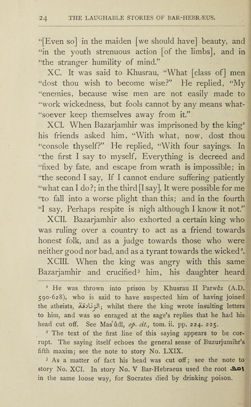 “[Even so] in the maiden [we should have] beauty, and “in the youth strenuous action [of the limbs], and in “the stranger humility of mind/’ XC. It was said to Khusrau, “What [class of] men “dost thou wish to become wise?” He replied, “My “enemies, because wise men are not easily made to “work wickedness, but fools cannot by any means what- “soever keep themselves away from it.” XCL When Bazarjamhir was imprisoned by the king^ his friends asked him, “With what, now, dost thou “console thyself?” He replied, “With four sayings. In “the first I say to myself. Everything is decreed and “fixed by fate, and escape from wrath is impossible; in “the second I say. If I cannot endure suffering patiently “what can I do ?; in the third [I say]. It were possible for me “to fall into a worse plight than this; and in the fourth “I say. Perhaps respite is nigh although I know it not.” XCII. Bazarjamhir also exhorted a certain king who was ruling over a country to act as a friend towards honest folk, and as a judge towards those who were neither good nor bad, and as a tyrant towards the wickeds XCIII. When the king was angry with this same Bazarjamhir and crucified^ him, his daughter heard ^ He was thrown into prison by Khusrau II Parwez (A.D. 590-628), who is said to have suspected him of having joined the atheists, whilst there the king wrote insulting letters to him, and was so enraged at the sage’s replies that he had his head cut off. See Mas'udi, op. cit., tom. ii. pp. 224. 225. ^ The text of the first line of this saying appears to be cor¬ rupt. The saying itself echoes the general sense of Buzurjumihr’s fifth maxim; see the note to story No. LXIX. ^ As a matter of fact his head was cut off; see the note to story No. XCI. In story No. V Bar-Hebraeus used the root in the same loose way, for Socrates died by drinking poison.