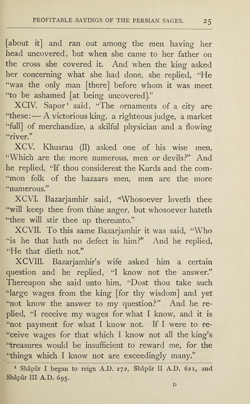 [about it] and ran out among the men having her head uncovered, but when she came to her father on the cross she covered it. And when the king asked her concerning what she had done, she replied, “He “was the only man [there] before whom it was meet “to be ashamed [at being uncovered].’’ XCIV. Sapor ^ said, “The ornaments of a city are “these:—A victorious king, a righteous judge, a market “full] of merchandize, a skilful physician and a flowing “river. XCV. Khusrau (II) asked one of his wise men, “Which are the more numerous, men or devils?” And he replied, “If thou considerest the Kurds and the com- “mon folk of the bazaars men, men are the more “numerous.” XCVI. Bazarjamhir said, “Whosoever loveth thee “will keep thee from thine anger, but whosoever hateth “thee will stir thee up thereunto.” XCVII. To this same Bazarjamhir it was said, “Who “is he that hath no defect in him?” And he replied, “He that dieth not.” XCVIII. Bazarjamhir’s wife asked him a certain question and he replied, “I know not the answer.” Thereupon she said unto him, “Dost thou take such “large wages from the king [for thy wisdom] and yet “not know the answer to my question?” And he re¬ plied, “I receive my wages for what I know, and it is “not payment for what I know not. If I were to re- “ceive wages for that which I know not all the king’s “treasures would be insufficient to reward me, for the “things which I know not are exceedingly many.” ^ Shapur I began to reign A.D. 272^ Sh^pur II A.D. 621, and Shapur III A.D. 695. D
