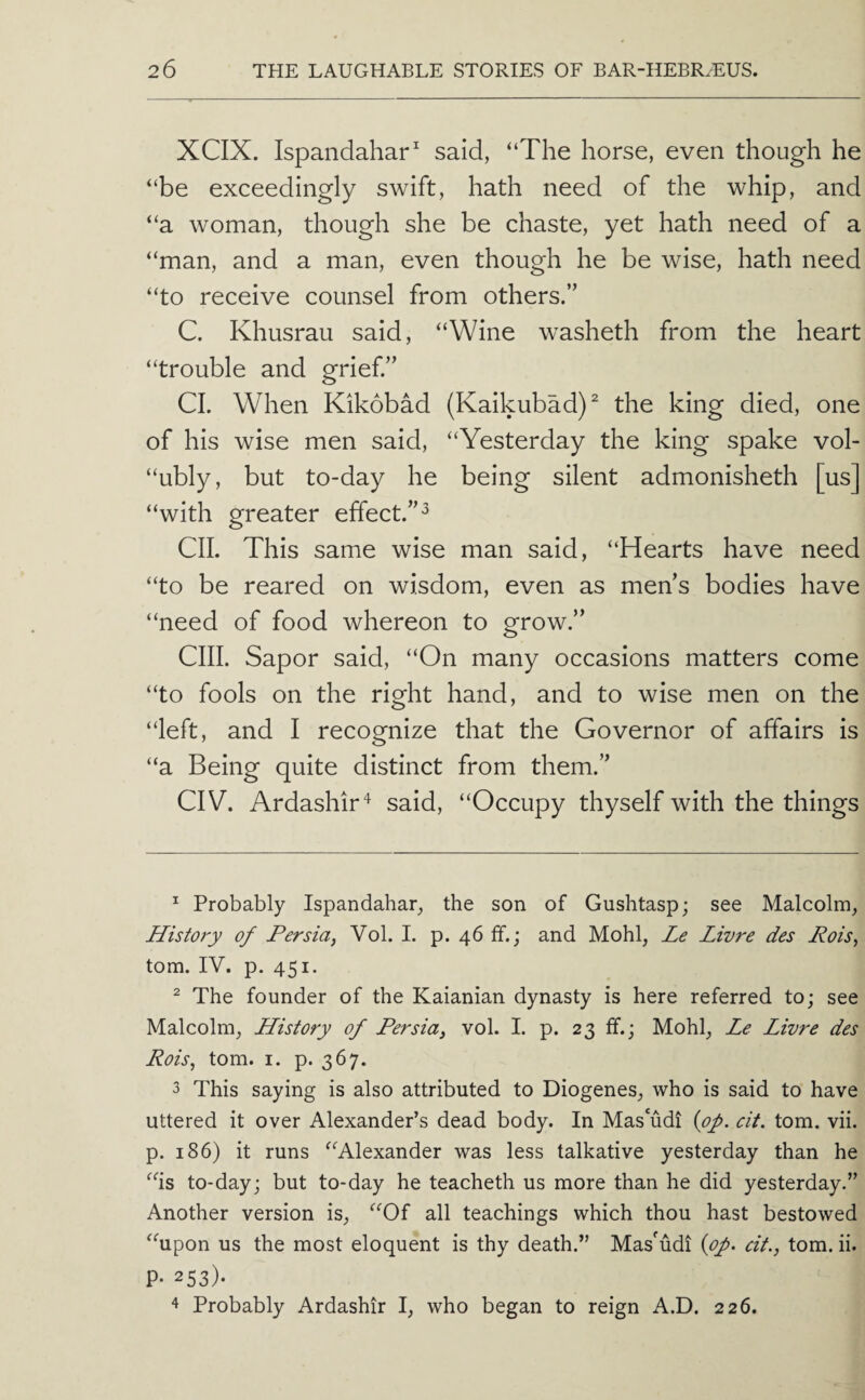 XCIX. Ispandahar said, “The horse, even though he “be exceedingly swift, hath need of the whip, and “a woman, though she be chaste, yet hath need of a “man, and a man, even though he be wise, hath need “to receive counsel from others.” C. Khusrau said, “Wine washeth from the heart “trouble and grief” CL When Kikobad (Kaikubad)^ the king died, one of his wise men said, “Yesterday the king spake vol- “ubly, but to-day he being silent admonisheth [us] “with greater effect.”^ CII. This same wise man said, “Hearts have need “to be reared on wisdom, even as mens bodies have “need of food whereon to grow.” cm. Sapor said, “On many occasions matters come “to fools on the right hand, and to wise men on the “left, and I recognize that the Governor of affairs is “a Being quite distinct from them.” CIV. Ardashir'^ said, “Occupy thyself with the things ^ Probably Ispandahar, the son of Gushtasp; see Malcolm, History of Persia^ Vol. I. p. 46 If.; and Mohl, Le Livre des Rois^ tom. IV. p. 451. ^ The founder of the Kaianian dynasty is here referred to; see Malcolm, History of Persia, vol. I. p. 23 ff.; Mohl, Le Livre des Rois, tom. I. p. 367. 3 This saying is also attributed to Diogenes, who is said to have uttered it over Alexander’s dead body. In Mas‘udi {of. cit. tom. vii. p. 186) it runs “Alexander was less talkative yesterday than he “is to-day; but to-day he teacheth us more than he did yesterday.” Another version is, “Of all teachings which thou hast bestowed “upon us the most eloquent is thy death.” Mas'udi {of. cit., tom. ii. P- 253). 4 Probably Ardashir I, who began to reign A.D. 226.