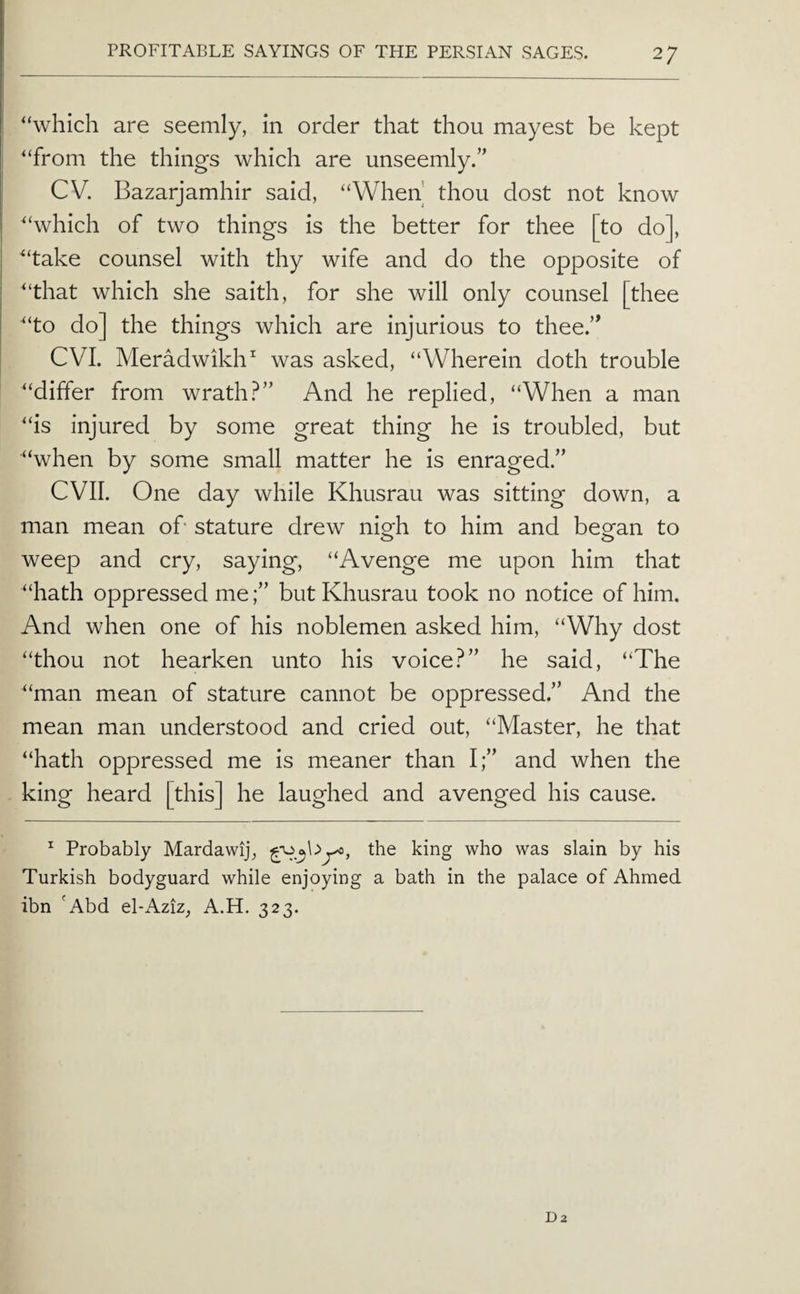 “which are seemly, in order that thou mayest be kept “from the things which are unseemly.” CV. Bazarjamhir said, “When thou dost not know “which of two things is the better for thee [to do], “take counsel with thy wife and do the opposite of “that which she saith, for she will only counsel [thee “to do] the things which are injurious to thee.’^ CVI. Meradwikh^ was asked, “Wherein doth trouble “differ from wrathAnd he replied, “When a man “is injured by some great thing he is troubled, but “when by some small matter he is enraged.” evil. One day while Khusrau was sitting down, a man mean ok stature drew nigh to him and began to weep and cry, saying, “Avenge me upon him that “hath oppressed mebut Khusrau took no notice of him. And when one of his noblemen asked him, “Why dost “thou not hearken unto his voice?” he said, “The “man mean of stature cannot be oppressed.” And the mean man understood and cried out, “Master, he that “hath oppressed me is meaner than I;” and when the king heard [this] he laughed and avenged his cause. ^ Probably Mardawij, the king who was slain by his Turkish bodyguard while enjoying a bath in the palace of Ahmed ibn 'Abd el-Aziz, A.H. 323.