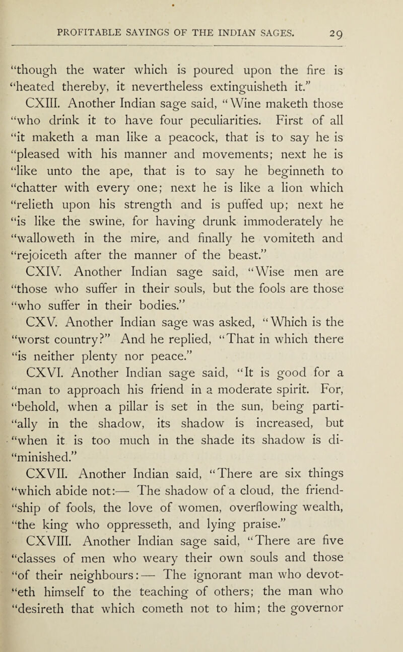 “though the water which is poured upon the hre is “heated thereby, it nevertheless extinguisheth it.” CXIII. Another Indian sage said, “Wine maketh those “who drink it to have four peculiarities. First of all “it maketh a man like a peacock, that is to say he is “pleased with his manner and movements; next he is “like unto the ape, that is to say he beginneth to “chatter with every one; next he is like a lion which “relieth upon his strength and is puffed up; next he “is like the swine, for having drunk immoderately he “walloweth in the mire, and finally he vomiteth and “rejoiceth after the manner of the beast.’' CXIV. Another Indian sage said, “Wise men are “those who suffer in their souls, but the fools are those “who suffer in their bodies.” CXV. Another Indian sage was asked, “Which is the “worst country?” And he replied, “That in which there “is neither plenty nor peace.” CXVI. Another Indian sage said, “It is good for a “man to approach his friend in a moderate spirit. For, “behold, when a pillar is set in the sun, being parti- “ally in the shadow, its shadow is increased, but “when it is too much in the shade its shadow is di- “minished.” CXVII. Another Indian said, “There are six things “which abide not:— The shadow of a cloud, the friend- “ship of fools, the love of women, overflowing wealth, “the king who oppresseth, and lying praise.” CXVIII. Another Indian sage said, “There are five “classes of men who weary their own souls and those “of their neighbours:— The ignorant man who devot- “eth himself to the teaching of others; the man who “desireth that which cometh not to him; the governor