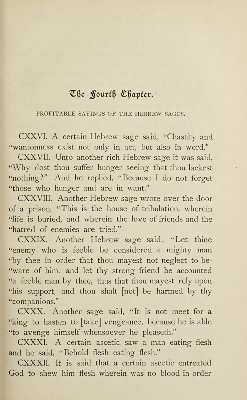 chapter. ^ PROFITABLE SAYINGS OF THE HEBREW SAGES. CXXVL A certain Hebrew sage said, “Chastity and “wantonness exist not only in act, but also in word/’ CXXVII. Unto another rich Hebrew sage it was said, “Why dost thou suffer hunger seeing that thou lackest “nothing?” And he replied, “Because I do not forget “those who hunger and are in want.” CXXVIII. Another Hebrew sage wrote over the door of a prison, “This is the house of tribulation, wherein “life is buried, and wherein the love of friends and the “hatred of enemies are tried.” CXXIX. Another Hebrew sage said, “Let thine “enemy who is feeble be considered a mighty man “by thee in order that thou mayest not neglect to be- “ware of him, and let thy strong friend be accounted “a feeble man by thee, thus that thou mayest rely upon “his support, and thou shalt [not] be harmed by thy “companions.” eXXX. Another sage said, “It is not meet for a “king to hasten to [take] vengeance, because he is able “to avenge himself whensoever he pleaseth.” CXXXI. A certain ascetic saw a man eating flesh and he said, “Behold flesh eating flesh.” CXXXII. It is said that a certain ascetic entreated God to shew him flesh wherein was no blood in order