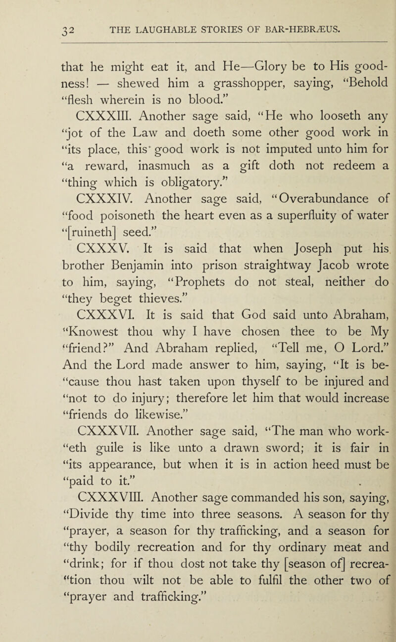 that he might eat it, and He—Glory be to His good¬ ness! — shewed him a grasshopper, saying, “Behold “flesh wherein is no blood.” CXXXIII. Another sage said, “He who looseth any “jot of the Law and doeth some other good work in “its place, this* good work is not imputed unto him for “a reward, inasmuch as a gift doth not redeem a “thing which is obligatory.” CXXXIV. Another sage said, “Overabundance of “food poisoneth the heart even as a superfluity of water “[ruineth] seed.” CXXXV. It is said that when Joseph put his brother Benjamin into prison straightway Jacob wrote to him, saying, “Prophets do not steal, neither do “they beget thieves.” CXXXVI. It is said that God said unto Abraham, “Knowest thou why I have chosen thee to be My “friend?” And Abraham replied, “Tell me, O Lord.” And the Lord made answer to him, saying, “It is be- “cause thou hast taken upon thyself to be injured and “not to do injury; therefore let him that would increase “friends do likewise.” CXXXVII. Another sage said, “The man who work- “eth guile is like unto a drawn sword; it is fair in “its appearance, but when it is in action heed must be “paid to it.” CXXXVIII. Another sage commanded his son, saying, “Divide thy time into three seasons. A season for thy “prayer, a season for thy trafficking, and a season for “thy bodily recreation and for thy ordinary meat and “drink; for if thou dost not take thy [season of] recrea- “tion thou wilt not be able to fulfil the other two of “prayer and trafficking.”