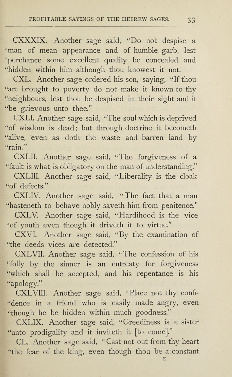 CXXXIX. Another sage said, “Do not despise a “man of mean appearance and of humble garb, lest “perchance some excellent quality be concealed and “hidden within him although thou knowest it not. CXL. Another sage ordered his son, saying, “If thou “art brought to poverty do not make it known to thy “neighbours, lest thou be despised in their sight and it “be ofrievous unto thee.’’ o CXLI. Another sage said, “The soul which is deprived “of wisdom is dead; but through doctrine it becometh “alive, even as doth the waste and barren land by a * ram. CXLII. Another sage said, “The forgiveness of a “fault is what is obligatory on the man of understanding.” CXLIII. Another sage said, “Liberality is the cloak “of defects.” CXLIV. Another sage said, “The fact that a man “hasteneth to behave nobly saveth him from penitence.” CXLV. Another sage said, “Hardihood is the vice “of youth even though it driveth it to virtue.” CXVI. Another sage said, “By the examination of “the deeds vices are detected.” CXLVII. Another sage said, “The confession of his “folly by the sinner is an entreaty for forgiveness “which shall be accepted, and his repentance is his “apology.” CXLVIII. Another sage said, “Place not thy confi- “dence in a friend who is easily made angry, even “though he be hidden within much goodness.” CXLIX. Another sage said, “Greediness is a sister “unto prodigality and it inviteth it [to come].” CL. Another sage said, “ Cast not out from thy heart “the fear of the king, even though thou be a constant