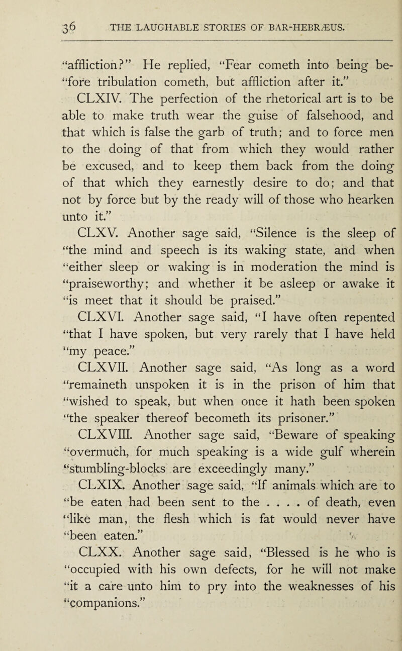 “affliction?’^ He replied, “Fear cometh into being be- “fore tribulation cometh, but affliction after it.” CLXIV. The perfection of the rhetorical art is to be able to make truth wear the guise of falsehood, and that which is false the garb of truth; and to force men to the doing of that from which they would rather be excused, and to keep them back from the doing of that which they earnestly desire to do; and that not by force but by the ready will of those who hearken unto it.” CLXV. Another sage said, “Silence is the sleep of “the mind and speech is its waking state, and when “either sleep or waking is in moderation the mind is “praiseworthy; and whether it be asleep or awake it “is meet that it should be praised.” CLXVI. Another sage said, “I have often repented “that I have spoken, but very rarely that I have held “my peace.” CLXVII. Another sage said, “As long as a word “remaineth unspoken it is in the prison of him that “wished to speak, but when once it hath been spoken “the speaker thereof becometh its prisoner.” CLXVIII. Another sage said, “Beware of speaking “overmuch, for much speaking is a wide gulf wherein “stumbling-blocks are exceedingly many.” CLXIX. Another sage said, “If animals which are to “be eaten had been sent to the .... of death, even “like man, the flesh which is fat would never have “been eaten.” CLXX. Another sage said, “Blessed is he who is “occupied with his own defects, for he will not make “it a care unto him to pry into the weaknesses of his “companions.”
