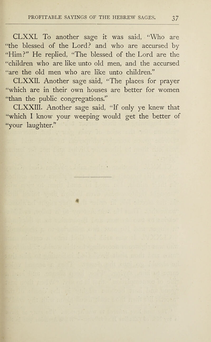CLXXI. To another sage it was said, “Who are “the blessed of the Lord? and who are accursed by “Him?” He replied, “The blessed of the Lord are the “children who are like unto old men, and the accursed “are the old men who are like unto children.” CLXXII. Another sage said, “The places for prayer “which are in their own houses are better for women “than the public congregations.” CLXXIII. Another sage said, “If only ye knew that “which I know your weeping would get the better of “your laughter.”