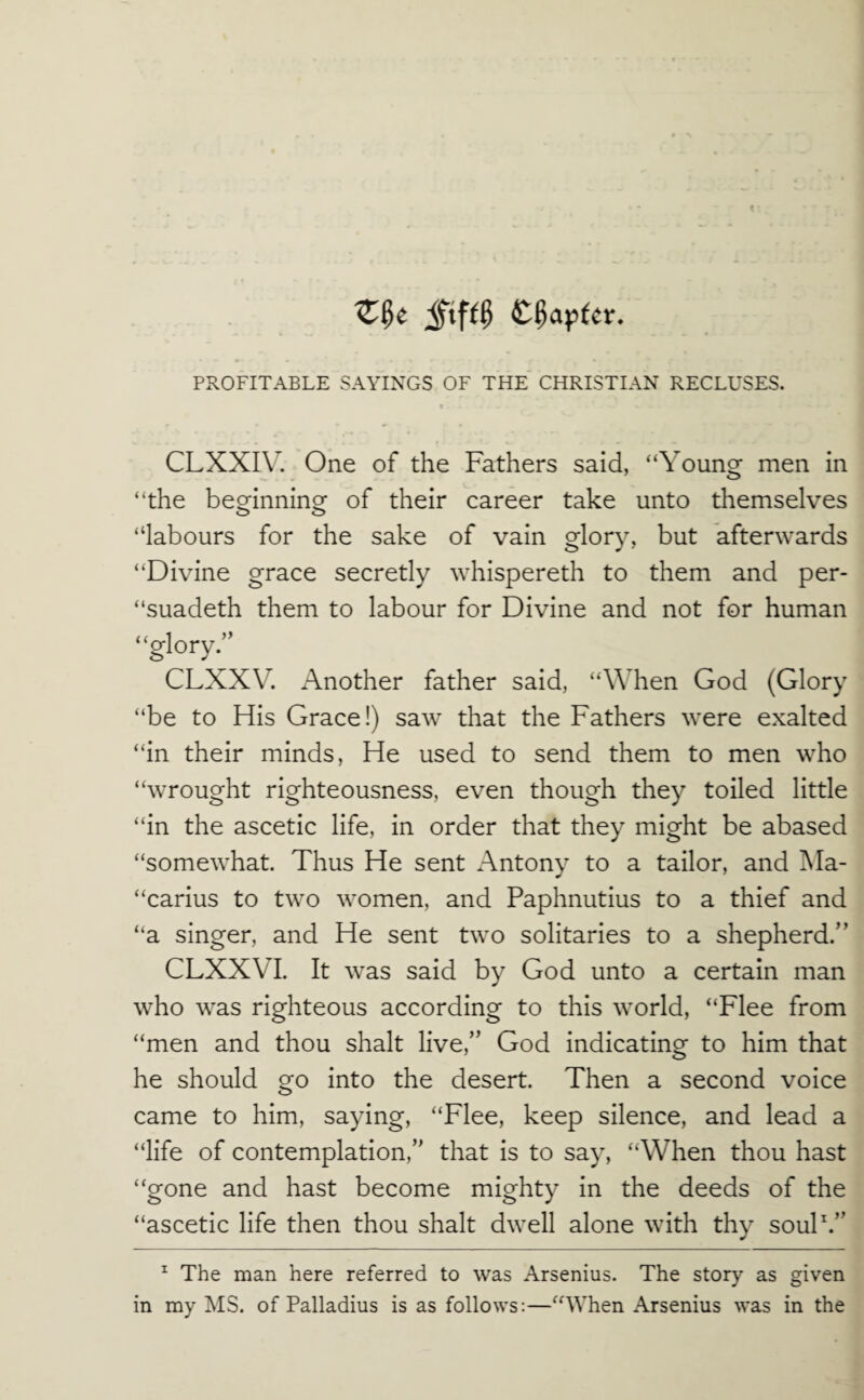 1 * CLXXI\\ One of the Fathers said, “Young men in “the beginning of their career take unto themselves “labours for the sake of vain glory, but afterwards “Divine grace secretly whispereth to them and per- “suadeth them to labour for Divine and not for human “glory.” CLXXV. Another father said, “When God (Glory “be to His Grace!) saw that the Fathers were exalted “in their minds, He used to send them to men who “wrought righteousness, even though they toiled little “in the ascetic life, in order that they might be abased “somewhat. Thus He sent Antony to a tailor, and Ma- “carius to two women, and Paphnutius to a thief and “a singer, and He sent two solitaries to a shepherd.” CLXXVI. It was said by God unto a certain man who was righteous according to this world, “Flee from “men and thou shalt live,” God indicating to him that he should go into the desert. Then a second voice came to him, saying, “Flee, keep silence, and lead a “life of contemplation,” that is to say, “When thou hast “gone and hast become mighty in the deeds of the “ascetic life then thou shalt dwell alone with thy souP.” ^ The man here referred to was Arsenins. The story as given in my MS. of Palladius is as follows:—“When Arsenins was in the