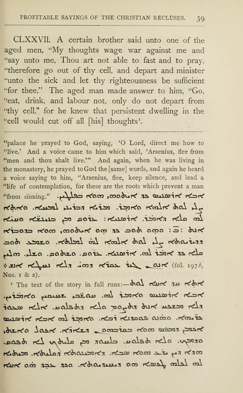 CLXXVII. A certain brother said unto one of the aged men, “My thoughts wage war against me and “say unto me, Thou art not able to fast and to pray, “therefore go out of thy cell, and depart and minister “unto the sick and let thy righteousness be sufficient “for theeT The aged man made answer to him, “Go, “eat, drink, and labour not, only do not depart from “thy cell,” for he knew that persistent dwelling in the “cell would cut off all [his] thoughts h (C IC “palace he prayed to God, saying, ‘O Lord, direct me how to “live.’ And a voice came to him which said, ^Arsenins, flee from “men and thou shalt live.’” And again, when he was living in the monastery, he prayed to God the [same] words, and again he heard a voice saying to him, “Arsenius, flee, keep silence, and lead a life of contemplation, for these are the roots which prevent a man from sinning.” K’acr) >cr3a^K’ ooxlfloiK’ K'caXrC' rdijjo KlxAxlra ^ rdLo cyA K’iraO.Tra K’OCQ >CY3C\^K’ Ocp oqao .30^ orA r<’ctAK’ ^cA K’^CUT^.l.! ^cn .>Llc\ .jaO^roLO .riiXDoir^ .crA .1^ rtllo vJUf^ f<A.i dcn.i r<’Ti3^ (fol. 197^, Nos. I & 2). ^ The text of the story in full runs:—^CV.\ .Tm .ctA T_S73r<'o QQjAfioiK' r^Lrar^ crA T^r<’c\ .r<l=3i r<!J.TnC\3 Olcno .K'cruT^ .re'llrdx..! ^_acnr>ia=3 r^'acn oaas^a.i relA vs^vAn ^ .iCuAra t<Ac\ .vr^.io r^i\iS»3 .r^^La.l .rCnso re'ocD r^.icn rebjr^ acn .t=i^ .T^a .re'^CU.'U.WL*.! ocn ri'.QoA^ orAA cyA