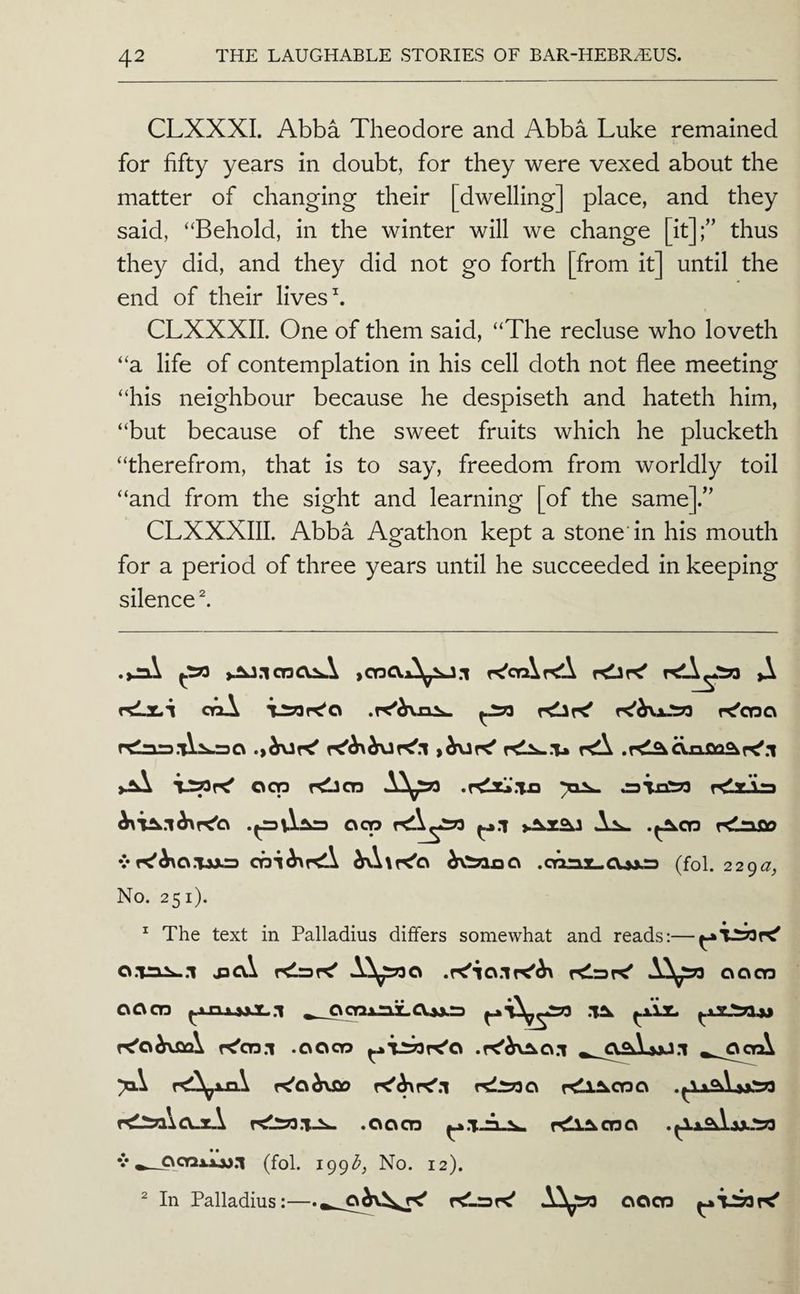 CLXXXI. Abba Theodore and Abba Luke remained for fifty years in doubt, for they were vexed about the matter of changing their [dwelling] place, and they said, “Behold, in the winter will we change [it];” thus they did, and they did not go forth [from it] until the end of their lives h CLXXXII. One of them said, “The recluse who loveth “a life of contemplation in his cell doth not flee meeting “his neighbour because he despiseth and hateth him, “but because of the sweet fruits which he plucketh “therefrom, that is to say, freedom from worldly toil “and from the sight and learning [of the same].” CLXXXIII. Abba Agathon kept a stone'in his mouth for a period of three years until he succeeded in keeping silenced rdjLi ooA r^'cno reins.rd^OxiflQ^re'.i 003 rdiCD oiiiw rdaLLs ocp rei\^233 ^.1 As^ .^03 7<nfio vf^^o.Tsjts oQi^f<A h^Xr^Ci .ct^z-CUxs (fol. 229^7, No. 251). ^ The text in Palladius differs somewhat and reads:— o.xni^.l relsK' Ai^o relsre' good 0003 _OOTxniLo.»jLS r^oi\J3Q\ f<'03.1 .0003 ^TSOK'O .K'^x^o.l ^^^O^AmJ.I ^^.OoA >1^ r^Cih\Sio rsli?30 rill^oso r^^\o-s-\ .0003 ^.T.rL^ r^l^oso V (fol. 199^^, No. 12). In Palladius:—o^\^^ r<'_rDr<' A^’3?3 ooo3 2